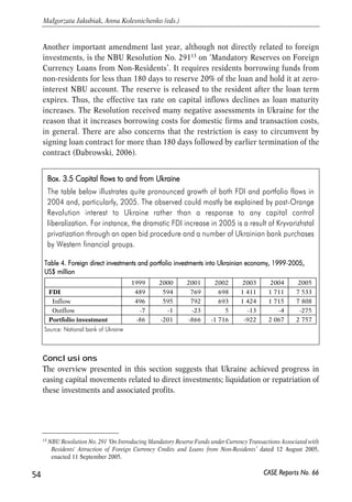 Another important amendment last year, although not directly related to foreign 
investments, is the NBU Resolution No. 29113 on ‘Mandatory Reserves on Foreign 
Currency Loans from Non-Residents’. It requires residents borrowing funds from 
non-residents for less than 180 days to reserve 20% of the loan and hold it at zero-interest 
NBU account. The reserve is released to the resident after the loan term 
expires. Thus, the effective tax rate on capital inflows declines as loan maturity 
increases. The Resolution received many negative assessments in Ukraine for the 
reason that it increases borrowing costs for domestic firms and transaction costs, 
in general. There are also concerns that the restriction is easy to circumvent by 
signing loan contract for more than 180 days followed by earlier termination of the 
contract (Dabrowski, 2006). 
Box. 33.5 CCapital fflows tto aand ffrom UUkraine 
The table below illustrates quite pronounced growth of both FDI and portfolio flows in 
2004 and, particularly, 2005. The observed could mostly be explained by post-Orange 
Revolution interest to Ukraine rather than a response to any capital control 
liberalization. For instance, the dramatic FDI increase in 2005 is a result of Kryvorizhstal 
privatization through an open bid procedure and a number of Ukrainian bank purchases 
by Western financial groups. 
Table 4. FForeign ddirect iinvestments aand pportfolio iinvestments iinto UUkrainian eeconomy, 11999-22005, 
US$ mmillion 
Conclusions 
The overview presented in this section suggests that Ukraine achieved progress in 
easing capital movements related to direct investments; liquidation or repatriation of 
these investments and associated profits. 
54 
Małgorzata Jakubiak, Anna Kolesnichenko (eds.) 
CASE Reports No. 66 
Source: National bank of Ukraine 
1999 2000 2001 2002 2003 2004 2005 
FDI 489 594 769 698 1 411 1 711 7 533 
Inflow 496 595 792 693 1 424 1 715 7 808 
Outflow -7 -1 -23 5 -13 -4 -275 
Portfolio investment -86 -201 -866 -1 716 -922 2 067 2 757 
13 NBU Resolution No. 291 ‘On Introducing Mandatory Reserve Funds under Currency Transactions Associated with 
Residents' Attraction of Foreign Currency Credits and Loans from Non-Residents’ dated 12 August 2005, 
enacted 11 September 2005. 
 