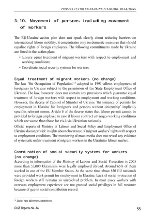 3.10. Movement of persons including movement 
of workers 
The EU-Ukraine action plan does not speak clearly about reducing barriers on 
international labour mobility, it concentrates only on domestic measures that should 
equalise rights of foreign employees. The following commitments made by Ukraine 
are listed in the action plan: 
• Ensure equal treatment of migrant workers with respect to employment and 
working conditions; 
• Coordinate social security systems for workers. 
Equal treatment of migrant workers (no change) 
The law ‘On Occupation of Population’14 adopted in 1991 allows employment of 
foreigners in Ukraine subject to the permission of the State Employment Office of 
Ukraine. The law, however, does not contain any provisions which guarantee equal 
treatment of foreign workers with respect to employment and working conditions. 
However, the decree of Cabinet of Minister of Ukraine ‘On issuance of permits for 
employment in Ukraine for foreigners and persons without citizenship’ implicitly 
specifies relevant norms. Article 8 of the decree states that labour permit cannot be 
provided to foreign employee in case if labour contract envisages working conditions 
which are worse than those for vis-à-vis Ukrainian nationals. 
Official reports of Ministry of Labour and Social Policy and Employment Office of 
Ukraine do not provide insights about observance of migrant workers’ rights with respect 
to employment conditions. The monitoring of mass media does not reveal any evidence 
of systematic unfair treatment of migrant workers in the Ukrainian labour market. 
Coordination of social security systems for workers 
(no change) 
According to information of the Ministry of Labour and Social Protection in 2005 
more than 55,000 Ukrainians were legally employed abroad. Around 65% of them 
worked in one of the EU Member States. At the same time about 850 EU nationals 
were provided work permit for employment in Ukraine. Lack of social protection of 
foreign workers still remains an unresolved problem. In most cases workers with 
overseas employment experience are not granted social privileges in full measure 
because of gap in social contribution record. 
55 
PROSPECTS FOR EU-UKRAINE ECONOMIC RELATIONS 
14   	
 