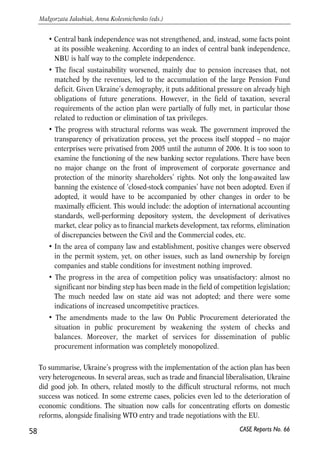 closer to these of the EU. The first priority was given to international economic 
relations, that is to the lowering of barriers to the flow of goods and capital: 
• Ukraine has made good progress in the reform of its external trade regime since 
2004. In the process of its negotiations for the WTO accession it modernized its 
trade rules in accordance with international practices. This also included some 
reform of the customs service. The slowest progress ahs been noted in 
harmonization of sanitary and phytosanitary regulations, implementation of the 
new HACCP system and streamlining of customs procedures. 
• Good progress has been made in easing capital movements, in particular those related 
to direct investments, liquidation or repatriation of these investments and associated 
profits. Some advance was also made with liberalization of other capital controls. 
However, the issue of liberalisation of movement of workers remain a source of 
concern. Although the EU-Ukraine action plan is not clear at this issue, since it is a 
sensitive one for both sides, it does mention preconditions that if implemented, would 
make this liberalisation easier. However, no major changes have happened in the 
area. Ukraine at least in theory does not discriminate against foreign workers. At the 
same time, coordination of social security system for foreign workers in Ukraine and 
for Ukrainians with foreign working experience does not exist in practice. 
Having relatively good record in easing restrictions on external trade and on 
movements of capital, Ukraine has not progressed much with relation to the reform 
of its domestic market. Privatisation of the state-owned enterprises almost stopped, 
some elements of price controls have been introduced, the long-awaited law on state 
aid was abandoned. Fiscal sustainability worsened, and there is not much hope at the 
moment that the central bank will soon gain more independence that is needed if the 
monetary policy goal is to be changed. Some steps in the good direction have been 
also taken. Among them were improved transparency of the privatisation process and 
of operations at the domestic securities market, as well as large-scale entries of 
European banks and financial groups that brings hopes for the break up in the 
previous interlocking oligarch-government relationships and for the development of 
the banking sector. However, the overall balance on reforming the internal Ukrainian 
market is to date (autumn 2006) unsatisfactory. In particular: 
• Ukraine’s record on strengthening the foundations for market economy has been 
positive but weak. Abolishment of many unnecessary regulatory acts and more 
active dialogue with business were the major achievements. Yet, overall, the market 
economy foundations did not undergo any breakthrough, and in some cases, like 
with introduction of price controls or with recent re-emergence of strong links 
between large business and policy makers, were substantially undermined. 
57 
PROSPECTS FOR EU-UKRAINE ECONOMIC RELATIONS 
CASE Reports No. 66 
 
