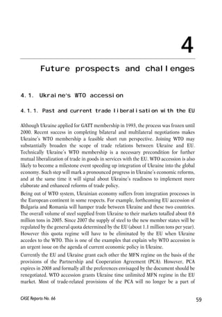 • Central bank independence was not strengthened, and, instead, some facts point 
at its possible weakening. According to an index of central bank independence, 
NBU is half way to the complete independence. 
• The fiscal sustainability worsened, mainly due to pension increases that, not 
matched by the revenues, led to the accumulation of the large Pension Fund 
deficit. Given Ukraine’s demography, it puts additional pressure on already high 
obligations of future generations. However, in the field of taxation, several 
requirements of the action plan were partially of fully met, in particular those 
related to reduction or elimination of tax privileges. 
• The progress with structural reforms was weak. The government improved the 
transparency of privatization process, yet the process itself stopped – no major 
enterprises were privatised from 2005 until the autumn of 2006. It is too soon to 
examine the functioning of the new banking sector regulations. There have been 
no major change on the front of improvement of corporate governance and 
protection of the minority shareholders’ rights. Not only the long-awaited law 
banning the existence of ‘closed-stock companies’ have not been adopted. Even if 
adopted, it would have to be accompanied by other changes in order to be 
maximally efficient. This would include: the adoption of international accounting 
standards, well-performing depository system, the development of derivatives 
market, clear policy as to financial markets development, tax reforms, elimination 
of discrepancies between the Civil and the Commercial codes, etc. 
• In the area of company law and establishment, positive changes were observed 
in the permit system, yet, on other issues, such as land ownership by foreign 
companies and stable conditions for investment nothing improved. 
• The progress in the area of competition policy was unsatisfactory: almost no 
significant nor binding step has been made in the field of competition legislation; 
The much needed law on state aid was not adopted; and there were some 
indications of increased uncompetitive practices. 
• The amendments made to the law On Public Procurement deteriorated the 
situation in public procurement by weakening the system of checks and 
balances. Moreover, the market of services for dissemination of public 
procurement information was completely monopolized. 
To summarise, Ukraine’s progress with the implementation of the action plan has been 
very heterogeneous. In several areas, such as trade and financial liberalisation, Ukraine 
did good job. In others, related mostly to the difficult structural reforms, not much 
success was noticed. In some extreme cases, policies even led to the deterioration of 
economic conditions. The situation now calls for concentrating efforts on domestic 
reforms, alongside finalising WTO entry and trade negotiations with the EU. 
58 
Małgorzata Jakubiak, Anna Kolesnichenko (eds.) 
CASE Reports No. 66 
 
