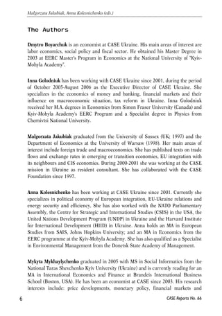 The Authors 
Dmytro Boyarchuk is an economist at CASE Ukraine. His main areas of interest are 
labor economics, social policy and fiscal sector. He obtained his Master Degree in 
2003 at EERC Master's Program in Economics at the National University of "Kyiv- 
Mohyla Academy". 
Inna Golodniuk has been working with CASE Ukraine since 2001, during the period 
of October 2005-August 2006 as the Executive Director of CASE Ukraine. She 
specializes in the economics of money and banking, financial markets and their 
influence on macroeconomic situation, tax reform in Ukraine. Inna Golodniuk 
received her M.A. degrees in Economics from Simon Fraser University (Canada) and 
Kyiv-Mohyla Academy's EERC Program and a Specialist degree in Physics from 
Chernivtsi National University. 
Małgorzata Jakubiak graduated from the University of Sussex (UK; 1997) and the 
Department of Economics at the University of Warsaw (1998). Her main areas of 
interest include foreign trade and macroeconomics. She has published texts on trade 
flows and exchange rates in emerging or transition economies, EU integration with 
its neighbours and CIS economies. During 2000-2001 she was working at the CASE 
mission in Ukraine as resident consultant. She has collaborated with the CASE 
Foundation since 1997. 
Anna Kolesnichenko has been working at CASE Ukraine since 2001. Currently she 
specializes in political economy of European integration, EU-Ukraine relations and 
energy security and efficiency. She has also worked with the NATO Parliamentary 
Assembly, the Centre for Strategic and International Studies (CSIS) in the USA, the 
United Nations Development Program (UNDP) in Ukraine and the Harvard Institute 
for International Development (HIID) in Ukraine. Anna holds an MA in European 
Studies from SAIS, Johns Hopkins University; and an MA in Economics from the 
EERC programme at the Kyiv-Mohyla Academy. She has also qualified as a Specialist 
in Environmental Management from the Donetsk State Academy of Management. 
Mykyta Mykhaylychenko graduated in 2005 with MS in Social Informatics from the 
National Taras Shevchenko Kyiv University (Ukraine) and is currently reading for an 
MA in International Economics and Finance at Brandeis International Business 
School (Boston, USA). He has been an economist at CASE since 2003. His research 
interests include: price developments, monetary policy, financial markets and 
6 
Małgorzata Jakubiak, Anna Kolesnichenko (eds.) 
CASE Reports No. 66 
 