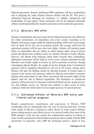 Future prospects and challenges 
4.1. Ukraine’s WTO accession 
4 
4.1.1. Past and current trade liberalisation with the EU 
Although Ukraine applied for GATT membership in 1993, the process was frozen until 
2000. Recent success in completing bilateral and multilateral negotiations makes 
Ukraine’s WTO membership a feasible short run perspective. Joining WTO may 
substantially broaden the scope of trade relations between Ukraine and EU. 
Technically Ukraine’s WTO membership is a necessary precondition for further 
mutual liberalization of trade in goods in services with the EU. WTO accession is also 
likely to become a milestone event speeding up integration of Ukraine into the global 
economy. Such step will mark a pronounced progress in Ukraine’s economic reforms, 
and at the same time it will signal about Ukraine’s readiness to implement more 
elaborate and enhanced reforms of trade policy. 
Being out of WTO system, Ukrainian economy suffers from integration processes in 
the European continent in some respects. For example, forthcoming EU accession of 
Bulgaria and Romania will hamper trade between Ukraine and these two countries. 
The overall volume of steel supplied from Ukraine to their markets totalled about 0.6 
million tons in 2005. Since 2007 the supply of steel to the new member states will be 
regulated by the general quota determined by the EU (about 1.1 million tons per year). 
However this quota regime will have to be eliminated by the EU when Ukraine 
accedes to the WTO. This is one of the examples that explain why WTO accession is 
an urgent issue on the agenda of current economic policy in Ukraine. 
Currently the EU and Ukraine grant each other the MFN regime on the basis of the 
provisions of the Partnership and Cooperation Agreement (PCA). However, PCA 
expires in 2008 and formally all the preferences envisaged by the document should be 
renegotiated. WTO accession grants Ukraine time unlimited MFN regime in the EU 
market. Most of trade-related provisions of the PCA will no longer be a part of 
CASE Reports No. 66 59 
 