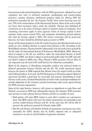 bilateral agreements. Instead, multilateral WTO regulations will have predominant 
role in designing the trade relations between Ukraine and the EU. This gives a 
substantial long-term advantage for economies, i.e. stability, transparency and 
predictability of trade regime. Trade restrictions will not be imposed unilaterally 
without sound legal justification based on provisions of universal trade agreements. 
4.1.2. Ukraine’s WTO offer 
Ukraine’s commitments and concessions fixed in bilateral protocols cover effectively 
the whole nomenclature of commodities and service sectors. According to the 
Ministry of Economy, import tariffs for industrial products will be tied at the average 
level of about 5% by the end of transition period. The average tariff level for 
agricultural products will be more than twice higher. Ukraine will maintain export 
duties on commodities that are subject to export charges today: scrap of ferrous 
metals and alloyed steel, sunflower seeds, live animals, and skins of cattle. Ukraine, 
however, will abstain from imposing export duties towards other commodities. 
Substantial concessions will be made in service sector. Ukraine committed to fully 
liberalize cross border supply of services as well as provision of services through 
consumption abroad. Besides, the supply of services through mode 3 (commercial 
presence) will be completely liberalized in 139 out of 155 sectors. Among others 
Ukraine will open the banking market by allowing branches of foreign banks to 
operate in the country and insurance market by allowing non-resident re-insurers 
dealing with certain kinds of risks. These concessions had remained subject of hot 
debates until the end of bilateral negotiations. The limitations on commercial 
presence will be preserved in education, medical and dental services, postal services, 
law and auditing services etc. Ukraine also commits to allow access of senior 
employees within the forth mode of service supply (presence of natural persons). 
4.1.3. Estimated effects of Ukraine’s WTO entry and 
liberalisation progress 
Despite comprehensive commitments and concessions of Ukraine, WTO 
membership will not substantially alter the level of external protection. Current 
trade regime of Ukraine is deemed as rather liberal. In many respects Ukraine 
grants trading partners more liberal access to its internal market than many of the 
WTO members. Until now the country has implemented majority of reforms in 
order to fulfil commitments fixed in bilateral protocols and to comply with the WTO 
agreements. In particular, since 2004 the parliament passed a dozen of laws 
60 
Małgorzata Jakubiak, Anna Kolesnichenko (eds.) 
CASE Reports No. 66 
 