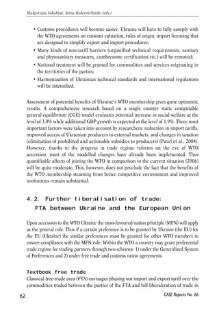 harmonizing trade-related legislature with the WTO agreements. Adopted laws and 
regulatory acts refer to technical standards, antidumping and countervailing 
practices, customs valuation, intellectual property rights etc. During 2005 the 
parliament amended the law ‘On Customs Tariffs’ three times lowering rates for 
over 70% of the nomenclature of the Harmonized System. Some of the active tariffs 
are lower than maximum values under the schedule. Ukraine also abolished all 
restrictions as to the share of foreign capital in statutory funds of companies. Two 
remaining restrictions apply to news agencies (share of foreign capital in their 
statutory funds cannot exceed 35%), and companies distributing printed editions 
(the limit for foreign capital is 30%). The former restriction will be preserved; 
however, the latter should be abolished upon accession to WTO. 
Access of Ukrainian producers to the EU market has been also liberalized and current 
tariffs are not a binding obstacle to exports from Ukraine to EU. According to the 
World Bank estimates, Ukraine benefits substantially from the preferences granted by 
the EU under the Generalized System of Preferences (World Bank, 2004). About one 
third of exports to the EU are tariff-free under the Generalised System of Tariff 
Preferences (GPS), one third is subject to preferential tariffs under the GSP, and only 
one third is subject to MFN rates. Thus, Ukraine’s WTO accession will not affect in 
any important way the level of EU tariff barriers for Ukrainian commodities. 
Much of the progress in liberalizing commodity markets was achieved thanks to 
bilateral agreements between Ukraine and the EU. The textile agreement signed 
between the parties in 2000 required that Ukraine lower the import tariffs on textile 
and clothing products. In its turn, the EU lifted quotas on Ukrainian apparel. Bilateral 
agreement provided a good base for successful and systemic dismantling of trade 
barriers in this sector. Gradual liberalization of textile trade created preconditions for 
smooth adaptation of the economy towards functioning under terms agreed during 
the WTO accession negotiations. 
Some of the trade barriers, however, still remain an impediment to trade flows and 
Ukraine’s accession to WTO may substantially improve the situation. WTO accession 
may increase in trade volumes between Ukraine and EU in a number of ways: 
• Both parties will enjoy MFN regime in each other’s markets on a permanent 
basis. The MFN regime will cover the whole nomenclature of commodities and 
services traded between Ukraine and EU. At the same time EU will be able to 
preserve the preference granted for Ukraine under GSP; 
• The EU and Ukraine will abolish all kinds of quantitative restrictions since they 
contradict the GATT. Quotas may be further imposed only as safeguard 
measures or in case of critical balance of payments situation; 
61 
PROSPECTS FOR EU-UKRAINE ECONOMIC RELATIONS 
CASE Reports No. 66 
 