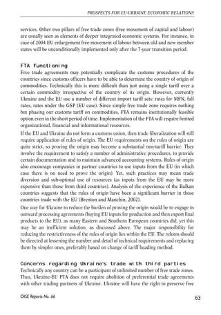 • Customs procedures will become easier. Ukraine will have to fully comply with 
the WTO agreements on customs valuation, rules of origin, import licensing that 
are designed to simplify export and import procedures; 
• Many kinds of non-tariff barriers (unjustified technical requirements, sanitary 
and phytosanitary measures, cumbersome certification etc.) will be removed; 
• National treatment will be granted for commodities and services originating in 
the territories of the parties; 
• Harmonization of Ukrainian technical standards and international regulations 
will be intensified. 
Assessment of potential benefits of Ukraine’s WTO membership gives quite optimistic 
results. A comprehensive research based on a single country static computable 
general equilibrium (CGE) model evaluates potential increase in social welfare at the 
level of 3.0% while additional GDP growth is expected at the level of 1.9%. Three most 
important factors were taken into account by researchers: reduction in import tariffs, 
improved access of Ukrainian producers to external markets, and changes in taxation 
(elimination of prohibited and actionable subsidies to producers) (Pavel et al., 2004). 
However, thanks to the progress in trade regime reforms on the eve of WTO 
accession, most of the modelled changes have already been implemented. Thus 
quantifiable affects of joining the WTO in comparison to the current situation (2006) 
will be quite moderate. This, however, does not preclude the fact that the benefits of 
the WTO membership steaming from better competitive environment and improved 
institutions remain substantial. 
4.2. Further liberalisation of trade: 
FTA between Ukraine and the European Union 
Upon accession to the WTO Ukraine the most-favoured nation principle (MFN) will apply 
as the general rule. Thus if a certain preference is to be granted by Ukraine (the EU) for 
the EU (Ukraine) the similar preferences must be granted for other WTO members to 
ensure compliance with the MFN rule. Within the WTO a country may grant preferential 
trade regime for trading partners through two schemes: 1) under the Generalized System 
of Preferences and 2) under free trade and customs union agreements. 
Textbook free trade 
Classical free-trade area (FTA) envisages phasing out import and export tariff over the 
commodities traded between the parties of the FTA and full liberalization of trade in 
62 
Małgorzata Jakubiak, Anna Kolesnichenko (eds.) 
CASE Reports No. 66 
 