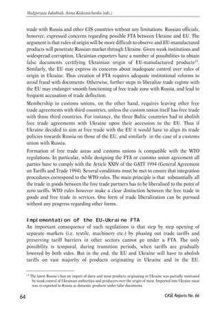 services. Other two pillars of free trade zones (free movement of capital and labour) 
are usually seen as elements of deeper integrated economic systems. For instance, in 
case of 2004 EU enlargement free movement of labour between old and new member 
states will be unconditionally implemented only after the 7-year transition period. 
FTA functioning 
Free trade agreements may potentially complicate the customs procedures of the 
countries since customs officers have to be able to determine the country of origin of 
commodities. Technically this is more difficult than just using a single tariff over a 
certain commodity irrespective of the country of its origin. However, currently 
Ukraine and the EU use a number of different import tariff sets: rates for MFN, full 
rates, rates under the GSP (EU case). Since simple free trade zone requires nothing 
but phasing our customs tariff on commodities, FTA remains institutionally feasible 
option even in the short period of time. Implementation of the FTA will require limited 
organizational, financial and informational resources. 
If the EU and Ukraine do not form a customs union, then trade liberalization will still 
require application of rules of origin. The EU requirements on the rules of origin are 
quite strict, so proving the origin may become a substantial non-tariff barrier. They 
involve the requirement to satisfy a number of administrative procedures, to provide 
certain documentation and to maintain advanced accounting systems. Rules of origin 
also encourage companies in partner countries to use inputs from the EU (in which 
case there is no need to prove the origin). Yet, such practices may mean trade 
diversion and sub-optimal use of resources (as inputs from the EU may be more 
expensive than those from third countries). Analysis of the experience of the Balkan 
countries suggests that the rules of origin have been a significant barrier in those 
countries trade with the EU (Brenton and Manchin, 2002). 
One way for Ukraine to reduce the burden of proving the origin would be to engage in 
outward processing agreements (buying EU inputs for production and then export final 
products to the EU), as many Eastern and Southern European countries did, yet this 
may be an inefficient solution, as discussed above. The major responsibility for 
reducing the restrictiveness of the rules of origin lies within the EU. The reform should 
be directed at lessening the number and detail of technical requirements and replacing 
them by simpler ones, preferably based on change of tariff heading method. 
Concerns regarding Ukraine’s trade with third parties 
Technically any country can be a participant of unlimited number of free trade zones. 
Thus, Ukraine-EU FTA does not require abolition of preferential trade agreements 
with other trading partners of Ukraine. Ukraine will have the right to preserve free 
63 
PROSPECTS FOR EU-UKRAINE ECONOMIC RELATIONS 
CASE Reports No. 66 
 