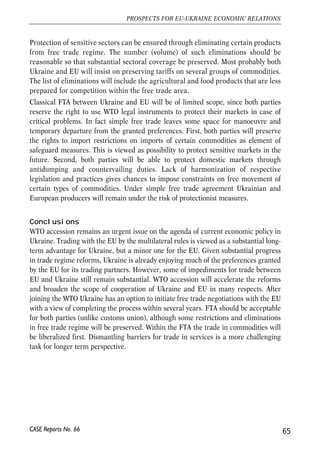 trade with Russia and other CIS countries without any limitations. Russian officials, 
however, expressed concerns regarding possible FTA between Ukraine and EU. The 
argument is that rules of origin will be more difficult to observe and EU-manufactured 
products will penetrate Russian market through Ukraine. Given weak institutions and 
widespread corruption, Ukrainian exporters have a number of possibilities to obtain 
false documents certifying Ukrainian origin of EU-manufactured products15. 
Similarly, the EU may express its concerns about inadequate control over rules of 
origin in Ukraine. Thus creation of FTA requires adequate institutional reforms to 
avoid fraud with documents. Otherwise, further steps to liberalize trade regime with 
the EU may endanger smooth functioning of free trade zone with Russia, and lead to 
frequent accusation of trade deflection. 
Membership in customs unions, on the other hand, requires leaving other free 
trade agreements with third countries, unless the custom union itself has free trade 
with those third countries. For instance, the three Baltic countries had to abolish 
free trade agreements with Ukraine upon their accession to the EU. Thus if 
Ukraine decided to aim at free trade with the EU it would have to align its trade 
policies towards Russia on those of the EU, and similarly in the case of a customs 
union with Russia. 
Formation of free trade areas and customs unions is compatible with the WTO 
regulations. In particular, while designing the FTA or customs union agreement all 
parties have to comply with the Article XXIV of the GATT 1994 (General Agreement 
on Tariffs and Trade 1994). Several conditions must be met to ensure that integration 
procedures correspond to the WTO rules. The main principle is that substantially all 
the trade in goods between the free trade partners has to be liberalised to the point of 
zero tariffs. WTO rules however make a clear distinction between the free trade in 
goods and free trade in services. One form of trade liberalization can be pursued 
without any progress regarding other forms. 
Implementation of the EU-Ukraine FTA 
An important consequence of such regulations is that step by step opening of 
separate markets (i.e. textile, machinery etc.) by phasing out trade tariffs and 
preserving tariff barriers in other sectors cannot go under a FTA. The only 
possibility is temporal, during transition periods, when tariffs are gradually 
lowered by both sides. But in the end, the EU and Ukraine will have to abolish 
tariffs on vast majority of products originating in Ukraine and in the EU. 
64 
Małgorzata Jakubiak, Anna Kolesnichenko (eds.) 
15 The latest Russia’s ban on import of dairy and meat products originating in Ukraine was partially motivated 
by weak control of Ukrainian authorities and producers over the origin of meat. Imported into Ukraine meat 
was re-exported to Russia as domestic products under false documents. 
CASE Reports No. 66 
 