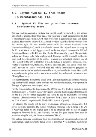 Protection of sensitive sectors can be ensured through eliminating certain products 
from free trade regime. The number (volume) of such eliminations should be 
reasonable so that substantial sectoral coverage be preserved. Most probably both 
Ukraine and EU will insist on preserving tariffs on several groups of commodities. 
The list of eliminations will include the agricultural and food products that are less 
prepared for competition within the free trade area. 
Classical FTA between Ukraine and EU will be of limited scope, since both parties 
reserve the right to use WTO legal instruments to protect their markets in case of 
critical problems. In fact simple free trade leaves some space for manoeuvre and 
temporary departure from the granted preferences. First, both parties will preserve 
the rights to import restrictions on imports of certain commodities as element of 
safeguard measures. This is viewed as possibility to protect sensitive markets in the 
future. Second, both parties will be able to protect domestic markets through 
antidumping and countervailing duties. Lack of harmonization of respective 
legislation and practices gives chances to impose constraints on free movement of 
certain types of commodities. Under simple free trade agreement Ukrainian and 
European producers will remain under the risk of protectionist measures. 
Conclusions 
WTO accession remains an urgent issue on the agenda of current economic policy in 
Ukraine. Trading with the EU by the multilateral rules is viewed as a substantial long-term 
advantage for Ukraine, but a minor one for the EU. Given substantial progress 
in trade regime reforms, Ukraine is already enjoying much of the preferences granted 
by the EU for its trading partners. However, some of impediments for trade between 
EU and Ukraine still remain substantial. WTO accession will accelerate the reforms 
and broaden the scope of cooperation of Ukraine and EU in many respects. After 
joining the WTO Ukraine has an option to initiate free trade negotiations with the EU 
with a view of completing the process within several years. FTA should be acceptable 
for both parties (unlike customs union), although some restrictions and eliminations 
in free trade regime will be preserved. Within the FTA the trade in commodities will 
be liberalized first. Dismantling barriers for trade in services is a more challenging 
task for longer term perspective. 
65 
PROSPECTS FOR EU-UKRAINE ECONOMIC RELATIONS 
CASE Reports No. 66 
 