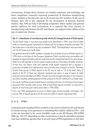 a result of the entry into the WTO, which is a precondition of the EU-Ukraine FTA). 
The higher gains are possible only after integrating deeper (‘FTA+’; see the following 
section) and originate from the significant elimination of the non-tariff barriers to 
trade (as a result from harmonisation of Ukrainian regulations and mutual 
recognition of norms and standards; see results of CEPS, 2006 in Table 5). 
Table 5. Welfare gains from liberalisation of EU-Ukraine trade – selection of empirical results 
Study 
Gains for the EU 
(% change of national 
income) 
* – slightly different approach; partial equilibrium analysis 
Notes: table contains references to static welfare gains 
Source: Jakubiak, Paczynski (eds. 2006), Pavel et al (2004), Vinhas de Souza (2004). 
However, even free-trade in manufacturing would help in changing the structure of 
Ukraine’s economy in the medium-term, similarly as it was the case of Poland and 
other current new member states some years ago (see text box 4.1). Manufacturing 
trade can support long-term development of the country, making it at the same time 
more hospitable for foreign investment. 
In turn, enlarged investment flows are beneficial for both sides. They can increase 
prospects for higher returns for the EU investors, as Ukraine is the country growing 
at rates higher than the majority of the mature EU economies, has large domestic 
market, and is expected to withstand the higher pace of development still for some 
time, provided that the proper domestic policies are there. When looking from the 
Ukrainian perspective, it seems that at the moment Ukraine needs more long-term 
foreign capital that would help to boost further domestic production and help in 
67 
PROSPECTS FOR EU-UKRAINE ECONOMIC RELATIONS 
CASE Reports No. 66 
Gains for Ukraine 
(or Former Soviet Union) 
(% change of national income) 
Notes 
WTO accession 
Ukraine* 
(Eremenko 
and Lisenkova, 
2004) 
n/a 
Welfare gain of 1.1% of GDP 
from bringing the steel 
production to WTO rules 
– elimination of subsidies 
and opening for 
external markets 
Ukraine 
(Pavel et al. 
2004) 
n/a Welfare gain of 1.9% 
of GDP (consumption up 3%) 
Full WTO membership: tariff 
reductions (including 
agricultural goods), better 
market access for Ukrainian 
products, removal of distorting 
domestic subsidies 
EU-Ukraine Free Trade Agreements 
Ukraine 
(CEPS, 2006) 
Negligible Negligible Typical EU FTA 
Ukraine 
(CEPS, 2006) 
Negligible 
4-7% welfare gain through 
lowering of non-tariff 
barriers to trade 
‘Deep’ EU-Ukraine FTA 
Former Soviet 
Union (Vinhas 
de Souza, 2004) 
Welfare improving 
and negligible 
increase in production 
Welfare improving and 0.2% 
increase in production 
 