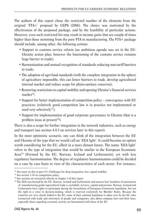 restructuring. Foreign direct investors can transfer experience and technology and 
foster competition, constantly improving productivity of Ukrainian manufacturing 
sector, similarly as has been the case in all current new EU members. In the case of 
Ukraine, their role is also important for the development of domestic financial 
markets. Also, FDI can help in developing competitive labour market and generate 
positive spillovers for local environment. It is expected that lower barriers in 
manufacturing trade between the EU and Ukraine can support further inflows of this 
type of capital into Ukraine. 
Box 4.1. LLiberalisation oof mmanufacturing ttrade wwith tthe EEU cchanged sstructure oof PPolish eexports 
The EU-Polish trade in manufacturing started to be liberalised in 1994, when the EU lifted 
tariffs on industrial goods imported from Poland with the exception of textiles and steel. The 
free trade area in manufacturing was completed in 2002. The liberalisation was asymmetric, 
with the EU lowering its tariffs faster. 
The gradual removal of tariffs resulted in changes of commodity structure of Polish exports. In 
1995 when on the basis of the European Agreement Polish manufacturing commodities with 
exception of steel and textile products could enter the EU market duty-free for the second year, 
Polish firms still exported to the EU predominantly products of the steel and textile industries. 
At that time, low labour costs and relatively small capital investment that is required in 
production of textiles and metal products were primarily drives of export to the EU. The share 
of both these groups in Polish exports to the EU was as high as 1/3 of the total. Value of 
exports to the EU of these two industries increased over years; in case of export of metal 
products it almost doubled until 2003. Though, structural changes took place in the meantime 
and other industries started expansion of their products to the EU markets at much faster rates. 
As a result, tariff-free access boosted export-oriented production of machinery and transport 
equipment that currently make up over 40% of total Polish exports to the EU. In value terms, 
exports of machinery grew nearly seven-fold in 1995-2003. 
From mid-1995 geographical structure of Polish trade remains broadly unchanged, with 
around 70% of exports going to the EU and over 60% of imports originating there. 
4.3.2. ‘FTA+’ 
Looking beyond a standard FTA it would be in the interest of both the EU and Ukraine 
to extend coverage of an agreement, to something that could be called an FTA+, such 
as the one described in the recent feasibility study on the EU-Ukraine FTA (CEPS, 
2006, pp. 126-127). Depending on other circumstances it may be advisable to promote 
such more ambitious agenda either at an early stage of FTA negotiations or only later. 
68 
Małgorzata Jakubiak, Anna Kolesnichenko (eds.) 
CASE Reports No. 66 
 