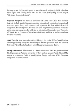 banking sector. He has participated in several research projects in CASE related to 
these topics and starting from 2003 he has been participating in the project 
“Ukrainian Economic Outlook”. 
Wojciech Paczyński has been an economist at CASE since 2000. His research 
interests include applied macroeconomics, international economics, international 
relations, game theory and economics of education. He has published on EU 
integration, EU enlargement, EU relations with neighbouring countries, monetary 
policy, and currency crises. He holds MA in International Economics from University 
of Sussex, MA in Economics from Warsaw University and MSc in Mathematics from 
Warsaw University. 
Anna Tsarenko is an economist at CASE Ukraine. Her major fields of specialization 
are energy security policy and macroanalysis. She has graduated from the National 
University “Kyiv-Mohyla Academy” with MA degree in economic theory. 
Vitaliy Vavryschuk is an economist at CASE Ukraine since 2003. He graduated from 
EERC program at National University of "Kyiv-Mohyla Academy" and obtained MA 
degree in economics. Fields of specialization: foreign trade and WTO, European 
integration, macroeconomics. 
7 
PROSPECTS FOR EU-UKRAINE ECONOMIC RELATIONS 
CASE Reports No. 66 
 