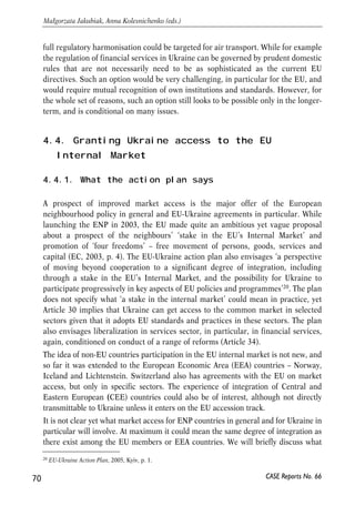 The authors of this report chose the restricted number of the elements from the 
original ‘FTA+’ proposal by CEPS (2006). The choice was motivated by the 
effectiveness of the proposed package, and by the feasibility of particular actions. 
However, even such restricted list may result in income gains that are couple of times 
higher than those stemming from the pure FTA in manufacturing. The FTA+ package 
should include, among other, the following actions: 
• Support to customs service reform (an ambitious agenda was set in the EU-Ukraine 
action plan; however the functioning of the customs service remains 
huge barrier to trade); 
• Harmonisation and mutual recognition of standards reducing non-tariff barriers 
to trade; 
• The adoption of agri-food standards (with the complete integration in the sphere 
of agriculture impossible, this can lower barriers to trade, develop agricultural 
internal market and reduce scope for phyto-sanitary concerns); 
• Removing restrictions to capital mobility and opening Ukraine’s financial services 
market16; 
• Support for better implementation of competition policy – convergence with EU 
practices; (relatively good competition law is in practice not implemented or 
used very selectively17); 
• Support for implementation of good corporate governance in Ukraine (that is a 
problem issue at present18). 
There is also a scope for further integration in the network industries, such as energy 
and transport (see section 4.4.3 on services later in this report). 
In the most optimistic scenario, one can think of the integration between the EU 
and Ukraine of the type that we would call an ‘EEA light’. It could become an option 
worth considering for the EU, albeit in a more distant future. The name ‘EEA light’ 
refers to the type of integration that would be similar to the European Economic 
Area19 (Formed by the EU, Norway, Iceland and Lichtenstein), yet with less 
regulatory harmonisation. The degree of regulatory harmonisation could be decided 
on a case by case basis in view of the characteristics of each sector. For instance, 
69 
PROSPECTS FOR EU-UKRAINE ECONOMIC RELATIONS 
16 See more on this in part 4.5: Challenges for deep integration: free capital mobility. 
17 See section 3.10 on competition policy. 
18 See sections on structural reforms in chapter 3 of this report. 
19 The EEA was formed by the EU, Norway, Iceland and Lichtenstein and assures four freedoms of movements 
of: manufacturing goods (agricultural trade is excluded), services, capital and persons. Norway, Iceland and 
Lichtenstein have rights to participate during the formulation of European Community legislation, but not 
the right to a voice in decision-making, which is reserved exclusively for Member States. Because the 
countries are very closely linked to the EU, some of their national legislation is taken over by the EC rules 
(connected with trade and movement of people and companies, also about company law) and their laws, 
especially those regarding economic activity are harmonised with these of the EU. 
CASE Reports No. 66 
 