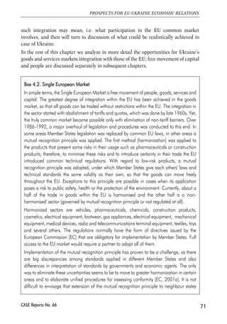 full regulatory harmonisation could be targeted for air transport. While for example 
the regulation of financial services in Ukraine can be governed by prudent domestic 
rules that are not necessarily need to be as sophisticated as the current EU 
directives. Such an option would be very challenging, in particular for the EU, and 
would require mutual recognition of own institutions and standards. However, for 
the whole set of reasons, such an option still looks to be possible only in the longer-term, 
and is conditional on many issues. 
4.4. Granting Ukraine access to the EU 
Internal Market 
4.4.1. What the action plan says 
A prospect of improved market access is the major offer of the European 
neighbourhood policy in general and EU-Ukraine agreements in particular. While 
launching the ENP in 2003, the EU made quite an ambitious yet vague proposal 
about a prospect of the neighbours’ ‘stake in the EU’s Internal Market’ and 
promotion of ‘four freedoms’ – free movement of persons, goods, services and 
capital (EC, 2003, p. 4). The EU-Ukraine action plan also envisages ‘a perspective 
of moving beyond cooperation to a significant degree of integration, including 
through a stake in the EU’s Internal Market, and the possibility for Ukraine to 
participate progressively in key aspects of EU policies and programmes’20. The plan 
does not specify what ‘a stake in the internal market’ could mean in practice, yet 
Article 30 implies that Ukraine can get access to the common market in selected 
sectors given that it adopts EU standards and practices in these sectors. The plan 
also envisages liberalization in services sector, in particular, in financial services, 
again, conditioned on conduct of a range of reforms (Article 34). 
The idea of non-EU countries participation in the EU internal market is not new, and 
so far it was extended to the European Economic Area (EEA) countries – Norway, 
Iceland and Lichtenstein. Switzerland also has agreements with the EU on market 
access, but only in specific sectors. The experience of integration of Central and 
Eastern European (CEE) countries could also be of interest, although not directly 
transmittable to Ukraine unless it enters on the EU accession track. 
It is not clear yet what market access for ENP countries in general and for Ukraine in 
particular will involve. At maximum it could mean the same degree of integration as 
there exist among the EU members or EEA countries. We will briefly discuss what 
70 
Małgorzata Jakubiak, Anna Kolesnichenko (eds.) 
CASE Reports No. 66 
20 EU-Ukraine Action Plan, 2005, Kyiv, p. 1. 
 