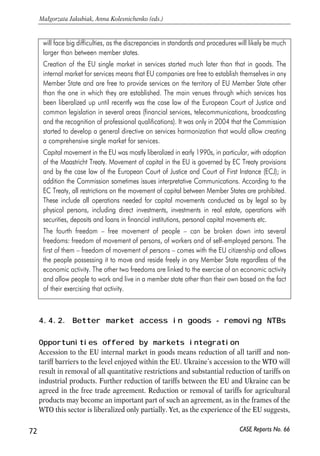 such integration may mean, i.e. what participation in the EU common market 
involves, and then will turn to discussion of what could be realistically achieved in 
case of Ukraine. 
In the rest of this chapter we analyze in more detail the opportunities for Ukraine’s 
goods and services markets integration with those of the EU; free movement of capital 
and people are discussed separately in subsequent chapters. 
71 
PROSPECTS FOR EU-UKRAINE ECONOMIC RELATIONS 
Box 4.2. SSingle EEuropean MMarket 
In simple terms, the Single European Market is free movement of people, goods, services and 
capital. The greatest degree of integration within the EU has been achieved in the goods 
market, so that all goods can be traded without restrictions within the EU. The integration in 
the sector started with abolishment of tariffs and quotas, which was done by late 1960s. Yet, 
the truly common market became possible only with elimination of non-tariff barriers. Over 
1986-1992, a major overhaul of legislation and procedures was conducted to this end. In 
some areas Member States legislation was replaced by common EU laws, in other areas a 
mutual recognition principle was applied. The first method (harmonization) was applied to 
the products that present some risks in their usage such as pharmaceuticals or construction 
products; therefore, to minimize these risks and to introduce certainty in their trade the EU 
introduced common technical regulations. With regard to low-risk products, a mutual 
recognition principle was adopted, under which Member States give each others' laws and 
technical standards the same validity as their own, so that the goods can move freely 
throughout the EU. Exceptions to this principle are possible in cases when its application 
poses a risk to public safety, health or the protection of the environment. Currently, about a 
half of the trade in goods within the EU is harmonised and the other half is a 'non-harmonised' 
sector (governed by mutual recognition principle or not regulated at all). 
Harmonized sectors are vehicles, pharmaceuticals, chemicals, construction products, 
cosmetics, electrical equipment, footwear, gas appliances, electrical equipment, mechanical 
equipment, medical devices, radio and telecommunications terminal equipment, textiles, toys 
and several others. The regulations normally have the form of directives issued by the 
European Commission (EC) that are obligatory for implementation by Member States. Full 
access to the EU market would require a partner to adopt all of them. 
Implementation of the mutual recognition principle has proven to be a challenge, as there 
are big discrepancies among standards applied in different Member States and also 
differences in interpretation of standards by governments and economic agents. The only 
way to eliminate these uncertainties seems to be to move to greater harmonization in certain 
areas and to elaborate unified procedures for assessing conformity (EC, 2001a). It is not 
difficult to envisage that extension of the mutual recognition principle to neighbour states 
CASE Reports No. 66 
 