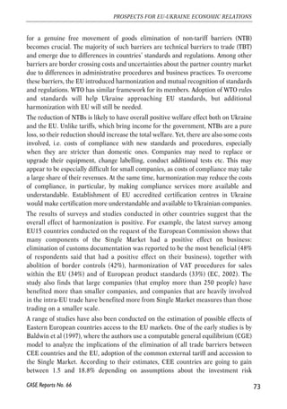 will face big difficulties, as the discrepancies in standards and procedures will likely be much 
larger than between member states. 
Creation of the EU single market in services started much later than that in goods. The 
internal market for services means that EU companies are free to establish themselves in any 
Member State and are free to provide services on the territory of EU Member State other 
than the one in which they are established. The main venues through which services has 
been liberalized up until recently was the case law of the European Court of Justice and 
common legislation in several areas (financial services, telecommunications, broadcasting 
and the recognition of professional qualifications). It was only in 2004 that the Commission 
started to develop a general directive on services harmonization that would allow creating 
a comprehensive single market for services. 
Capital movement in the EU was mostly liberalized in early 1990s, in particular, with adoption 
of the Maastricht Treaty. Movement of capital in the EU is governed by EC Treaty provisions 
and by the case law of the European Court of Justice and Court of First Instance (ECJ); in 
addition the Commission sometimes issues interpretative Communications. According to the 
EC Treaty, all restrictions on the movement of capital between Member States are prohibited. 
These include all operations needed for capital movements conducted as by legal so by 
physical persons, including direct investments, investments in real estate, operations with 
securities, deposits and loans in financial institutions, personal capital movements etc. 
The fourth freedom – free movement of people – can be broken down into several 
freedoms: freedom of movement of persons, of workers and of self-employed persons. The 
first of them – freedom of movement of persons – comes with the EU citizenship and allows 
the people possessing it to move and reside freely in any Member State regardless of the 
economic activity. The other two freedoms are linked to the exercise of an economic activity 
and allow people to work and live in a member state other than their own based on the fact 
of their exercising that activity. 
4.4.2. Better market access in goods – removing NTBs 
Opportunities offered by markets integration 
Accession to the EU internal market in goods means reduction of all tariff and non-tariff 
barriers to the level enjoyed within the EU. Ukraine’s accession to the WTO will 
result in removal of all quantitative restrictions and substantial reduction of tariffs on 
industrial products. Further reduction of tariffs between the EU and Ukraine can be 
agreed in the free trade agreement. Reduction or removal of tariffs for agricultural 
products may become an important part of such an agreement, as in the frames of the 
WTO this sector is liberalized only partially. Yet, as the experience of the EU suggests, 
72 
Małgorzata Jakubiak, Anna Kolesnichenko (eds.) 
CASE Reports No. 66 
 