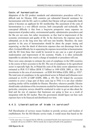reduction (in a more optimistic scenario integration into the EU market leads to 
reduction of the risk premium in the CEE). Another estimation – by Lejour et al 
(2001) – uses a gravity model to calculate the effects of integration and gives about 
5-9% of GDP of welfare gain for different CEE countries. Maliszewska (2004) 
obtained similar results, yet with the use of a different technique (direct modelling of 
components of common market in a CGE framework). The findings of different 
studies are summarized in Table 6. 
Note: * CEEC7 are Poland, Hungary, Czech Republic, Slovak Republic, Slovenia, Bulgaria and Romania. 
Costs and limitations of integration for Ukraine 
Market integration can also involve costs. These mostly relate to the need to introduce 
a range of administrative procedures and to adopt common standards. There can also 
be some negative trade effects, such as trade diversion. Given that Ukraine is not 
currently on the EU membership track, it can chose the extent and the scope of its 
integration with the EU, in which case careful weighting of costs and benefits of 
integration becomes crucial. 
Border procedures 
Substantial reduction or elimination of border costs will be possible only with 
elimination of borders for goods movement as such, which could be achieved only 
with establishment of a customs union. As discussed in the section 4.2 on FTA, this 
option is disadvantageous to Ukraine, given the importance of its trade with countries 
outside of the EU. If Ukraine does not form a customs union with the EU, customs 
procedures and the associated costs will remain. Yet, substantial efficiency gains can 
be obtained by streamlining border procedures and eliminating corruption at the 
customs service (CEPS, 2006). 
74 
Małgorzata Jakubiak, Anna Kolesnichenko (eds.) 
CASE Reports No. 66 
Table 6. Empirical estimates on benefits from market access 
Study Elements of single market 
Estimated benefit from Single 
Market, % GDP 
Baldwin et al. 
(1997) All 
CEEC-7*: 1.5-18.8 % 
(the more optimistic 
case involves reduction 
of risk premium) 
EU-15: 0.2 % 
Lejour et al. 
(2001) 
All 
Hungary: 9% GDP; 
Poland: 5.8% GDP 
CEEC-7*: 5.3% GDP 
EU-15: 0-0.1% GDP 
Maliszewska 
(2004) 
- Common external tariff; 
- Elimination of border costs and delays; 
- Reduced cost of compliance with 
national standards and regulations 
Hungary: 7% GDP; 
Poland: 3.4% GDP 
EU-15: 0-0.17 %GDP 
 