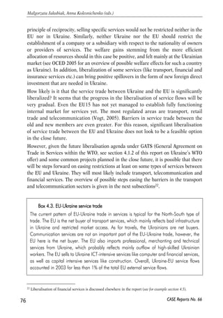 Costs of harmonization 
Adaptation of the EU product standards and administrative procedures will be a 
difficult task for Ukraine. CEE countries got substantial financial assistance for 
harmonization with the EU, and it is unlikely that Ukraine will get comparable funds 
unless it becomes an applicant for EU membership. The assessment of the costs of 
harmonization is a very difficult exercise, both conceptually and technically. The 
conceptual difficulty is that from a long-term prospective many expenses on 
improvement of product safety, environmental quality, administrative procedures and 
the like are not costs, but rather investments, as they lead to improvement of the 
economic environment and quality of life. In the short-term, the expenses may be 
substantial, yet in the long term they will turn into benefits. Therefore, the main 
question in the area of harmonization should be about the proper timing and 
sequencing, so that the shock of short-term expenses does not discourage from the 
effort. A related difficulty lies in separating the expenses incurred due to harmonization 
with the EU from those that would be incurred in any case as a part of general 
modernization and improvement of the economy. Finally, it is often technically 
impossible to calculate how much a change of standards or procedures will cost. 
There were some attempts to estimate the costs of compliance in the CEE countries 
in the course of their accession to the EU. The cost of compliance in the agricultural 
sector is especially high. So, in Poland the costs of the dairy sector adjustment were 
estimated at PLN 15.5 billion (EUR 3.7 billion) in 1999 (CEN, 2003, p. 126); the 
investments in the area of environment – at EUR 30.4 billion (CEN, 2003, p. 155)21. 
The total costs of compliance in the agricultural sector in Poland and Lithuania were 
estimated at 2-2.5% of GDP (CEPS, 2006, p. 89). The EU helped the accession 
countries to cover a large part of these costs (up to 75%); it is not clear whether 
anything similar will be available for Ukraine. Therefore, whenever possible, Ukraine 
should make calculations of the investments needed for harmonization and reform. In 
particular, enterprise surveys should be conducted in order to get an idea about the 
kind and the size of expenses that businesses are going to bear as a result of 
integration with the EU market. Then the government should figure out how such 
expenses have to be financed and distributed over time. 
4.4.3. Liberalization of trade in services? 
Full liberalization of services means freedom to provide services and freedom of 
establishment. For the EU-Ukraine service trade, it would mean that based on the 
75 
PROSPECTS FOR EU-UKRAINE ECONOMIC RELATIONS 
21 At the same time, it is expected that by 2020 the accumulated benefits from improvement of environmental 
standards will accrue to EUR 41- 208 bn (mainly due to improved health of the population). 
CASE Reports No. 66 
 