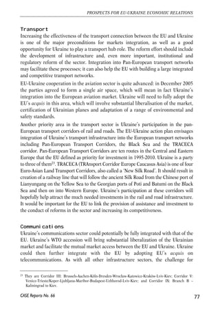 principle of reciprocity, selling specific services would not be restricted neither in the 
EU nor in Ukraine. Similarly, neither Ukraine nor the EU should restrict the 
establishment of a company or a subsidiary with respect to the nationality of owners 
or providers of services. The welfare gains stemming from the more efficient 
allocation of resources should in this case be positive, and felt mainly at the Ukrainian 
market (see OCED 2005 for an overview of possible welfare effects for such a country 
as Ukraine). In addition, liberalization of some services (like transport, financial and 
insurance services etc.) can bring positive spillovers in the form of new foreign direct 
investment that are needed in Ukraine. 
How likely is it that the service trade between Ukraine and the EU is significantly 
liberalized? It seems that the progress in the liberalisation of service flows will be 
very gradual. Even the EU15 has not yet managed to establish fully functioning 
internal market for services yet. The most regulated areas are transport, retail 
trade and telecommunication (Vogt, 2005). Barriers in service trade between the 
old and new members are even greater. For this reason, significant liberalisation 
of service trade between the EU and Ukraine does not look to be a feasible option 
in the close future. 
However, given the future liberalisation agenda under GATS (General Agreement on 
Trade in Services within the WTO, see section 4.1.2 of this report on Ukraine’s WTO 
offer) and some common projects planned in the close future, it is possible that there 
will be steps forward on easing restrictions at least on some types of services between 
the EU and Ukraine. They will most likely include transport, telecommunication and 
financial services. The overview of possible steps easing the barriers in the transport 
and telecommunication sectors is given in the next subsections22. 
76 
Małgorzata Jakubiak, Anna Kolesnichenko (eds.) 
22 Liberalisation of financial services is discussed elsewhere in the report (see for example section 4.5). 
CASE Reports No. 66 
Box 4.3. EEU-UUkraine sservice ttrade 
The current pattern of EU-Ukraine trade in services is typical for the North-South type of 
trade. The EU is the net buyer of transport services, which mainly reflects bad infrastructure 
in Ukraine and restricted market access. As for travels, the Ukrainians are net buyers. 
Communication services are not an important part of the EU-Ukraine trade, however, the 
EU here is the net buyer. The EU also imports professional, merchanting and technical 
services from Ukraine, which probably reflects mainly outflow of high-skilled Ukrainian 
workers. The EU sells to Ukraine ICT-intensive services like computer and financial services, 
as well as capital intensive services like construction. Overall, Ukraine-EU service flows 
accounted in 2003 for less than 1% of the total EU external service flows. 
 