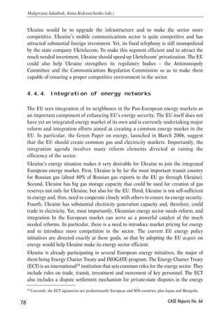 Transport 
Increasing the effectiveness of the transport connection between the EU and Ukraine 
is one of the major preconditions for markets integration, as well as a good 
opportunity for Ukraine to play a transport hub role. The reform effort should include 
the development of infrastructure and, even more important, institutional and 
regulatory reform of the sector. Integration into Pan-European transport networks 
may facilitate these processes; it can also help the EU with building a large integrated 
and competitive transport networks. 
EU-Ukraine cooperation in the aviation sector is quite advanced: in December 2005 
the parties agreed to form a single air space, which will mean in fact Ukraine’s 
integration into the European aviation market. Ukraine will need to fully adopt the 
EU’s acquis in this area, which will involve substantial liberalisation of the market, 
certification of Ukrainian planes and adaptation of a range of environmental and 
safety standards. 
Another priority area in the transport sector is Ukraine’s participation in the pan- 
European transport corridors of rail and roads. The EU-Ukraine action plan envisages 
integration of Ukraine’s transport infrastructure into the European transport networks 
including Pan-European Transport Corridors, the Black Sea and the TRACECA 
corridor. Pan-European Transport Corridors are ten routes in the Central and Eastern 
Europe that the EU defined as priority for investment in 1995-2010. Ukraine is a party 
to three of them23. TRACECA (TRAnsport Corridor Europe Caucasus Asia) is one of four 
Euro-Asian Land Transport Corridors, also called a ‘New Silk Road’. It should result in 
creation of a railway line that will follow the ancient Silk Road from the Chinese port of 
Lianyungang on the Yellow Sea to the Georgian ports of Poti and Batumi on the Black 
Sea and then on into Western Europe. Ukraine’s participation at these corridors will 
hopefully help attract the much needed investments in the rail and road infrastructure. 
It would be important for the EU to link the provision of assistance and investment to 
the conduct of reforms in the sector and increasing its competitiveness. 
Communications 
Ukraine’s communications sector could potentially be fully integrated with that of the 
EU. Ukraine’s WTO accession will bring substantial liberalization of the Ukrainian 
market and facilitate the mutual market access between the EU and Ukraine. Ukraine 
could then further integrate with the EU by adopting EU’s acquis on 
telecommunications. As with all other infrastructure sectors, the challenge for 
77 
PROSPECTS FOR EU-UKRAINE ECONOMIC RELATIONS 
23 They are Corridor III: Brussels-Aachen-Köln-Dresden-Wrocław-Katowice-Kraków-Lviv-Kiev; Corridor V: 
Venice-Trieste/Koper-Ljubljana-Maribor-Budapest-Uzhhorod-Lviv-Kiev; and Corridor IX: Branch B – 
Kaliningrad to Kiev. 
CASE Reports No. 66 
 