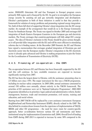 Ukraine would be to upgrade the infrastructure and to make the sector more 
competitive. Ukraine’s mobile communications sector is quite competitive and has 
attracted substantial foreign investment. Yet, its fixed telephony is still monopolized 
by the state company Ukrtelecom. To make this segment efficient and to attract the 
much needed investment, Ukraine should speed up Ukrtelecom’ privatization. The EU 
could also help Ukraine strengthen its regulatory bodies – the Antimonopoly 
Committee and the Communications Regulation Commission so as to make them 
capable of ensuring a proper competitive environment in the sector. 
4.4.4. Integration of energy networks 
The EU sees integration of its neighbours in the Pan-European energy markets as 
an important component of enhancing EU’s energy security. The EU itself does not 
have yet an integrated energy market of its own and is currently undertaking major 
reform and integration efforts aimed at creating a common energy market in the 
EU. In particular, the Green Paper on energy, launched in March 2006, suggest 
that the EU should create common gas and electricity markets. Importantly, the 
integration agenda involves many reform elements directed at raising the 
efficiency of the sector. 
Ukraine’s energy situation makes it very desirable for Ukraine to join the integrated 
European energy market. First, Ukraine is by far the most important transit country 
for Russian gas (about 80% of Russian gas exports to the EU go through Ukraine). 
Second, Ukraine has big gas storage capacity that could be used for creation of gas 
reserves not only for Ukraine, but also for the EU. Third, Ukraine is not self-sufficient 
in energy and, thus, need to cooperate closely with others to ensure its energy security. 
Fourth, Ukraine has substantial electricity generation capacity and, therefore, could 
trade in electricity. Yet, most importantly, Ukrainian energy sector needs reform, and 
integration In the European market can serve as a powerful catalyst of the much 
needed reforms. In particular, there is a need to introduce market pricing for energy 
and to introduce more competition in the sector. The current EU energy policy 
initiatives are directed exactly at these goals, so that by adopting the EU acquis on 
energy would help Ukraine make its energy sector efficient. 
Ukraine is already participating in several European energy initiatives, the major of 
them being Energy Charter Treaty and INOGATE program. The Energy Charter Treaty 
(ECT) is an international24 institution that sets common rules for the energy sector. They 
include rules on trade, transit, investment and movement of key personnel. The ECT 
also includes a dispute settlement mechanism for private-state disputes in the energy 
78 
Małgorzata Jakubiak, Anna Kolesnichenko (eds.) 
24 Currently, the ECT signatories are predominantly European and NIS countries, plus Japan and Mongolia. 
CASE Reports No. 66 
 