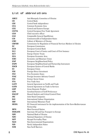 List of abbreviations 
AMCU Anti-Monopoly Committee of Ukraine 
CB Central Bank 
CBI Central bank independence 
CEA Common Economic Area 
CEE Central and Eastern Europe 
CEFTA Central European Free Trade Agreement 
CEO Chief executive officer 
CGE Computable General Equilibrium 
CIS Commonwealth of Independent States 
CMU Cabinet of Ministers of Ukraine 
CRFSM Commission for Regulation of Financial Services Markets in Ukraine 
EC European Commission 
ECB European Central Bank 
ECJ European Court of Justice and Court of First Instance 
ECT Energy Charter Treaty 
EEA European Economic Area 
EMU Economic and Monetary Union 
ENP European Neighbourhood Policy 
ENPI European Neighbourhood and Partnership Instrument 
ESCB European System of Central Banks 
EU European Union 
FDI Foreign Direct Investment 
FEZ Free Economic Zones 
FIAC Foreign Investors Advisory Council 
FSU Former Soviet Union 
FTA Free Trade Area 
GATT General Agreement on Tariffs and Trade 
GATS General Agreement on Trade in Services 
GDP Gross Domestic Product 
GPS Geralised System of Tariff Preferences 
HACCP Hazard Analysis and Critical Control Point 
JSC Joint Stock Companies 
ILO International Labour Organization 
IMF International Monetary Fund 
MEDA EU financial instrument for the implementation of the Euro-Mediterranean 
Partnership 
MFN Most Favoured Nation 
INOGATE Interstate Oil and Gas Transport to Europe 
NBU National Bank of Ukraine 
NDU National Depository of Ukraine 
NFP Nicopol Ferroalloy Plant 
NGO Non-Governmental Organizations 
NIS Newly Independent States 
NTB Non-Tariff Barriers 
8 
Małgorzata Jakubiak, Anna Kolesnichenko (eds.) 
CASE Reports No. 66 
 