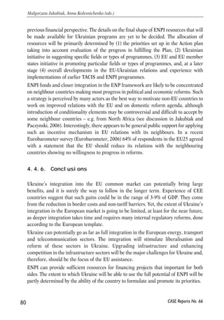sector. INOGATE (Interstate Oil and Gas Transport to Europe) program covers 
primarily NIS region and is financed by the EU. Its goal is to strengthen the European 
energy security by assisting oil and gas networks integration and development. 
Ukraine’s participation in both of these initiatives is useful in that they provide a 
framework for solution of energy problems and promoting regional energy integration. 
Yet, both of them fall short of supporting Ukraine’s deep integration into the EU energy 
market. An example of the arrangement that would do so is the Energy Community 
Treaty for Southeast Europe. The Treaty was signed in October 2005 and envisages full 
integration of South Eastern European Countries in the European gas and electricity 
markets. The Treaty envisages that countries-participants will fully adopt EU’s energy 
acquis. The idea of Ukraine’s inclusion in this Treaty should be given serious thought, 
as it will provide fuller integration with the EU and will be more efficient in stimulating 
reforms due to it binding nature. At the December 2005 Summit, the EU and Ukraine 
have signed a memorandum that envisages gradual integration of Ukrainian gas and 
electricity sector into the European market. Ukraine’s integration in the EU electricity 
sector is already quite advanced and Ukraine is making preparations to join the Union 
for the Co-ordination of Transmission of Electricity (UCTE). 
4.4.5. Financing of co-operation – the ENPI 
The co-operation between EU and Ukraine has been financially supported by the EU 
and this will continue. In fact, available resources are expected to increase 
significantly starting from 2007. 
The EU has been the largest donor to Ukraine, with the assistance amounting close to 
2.5 billion euro since 1991. The major instrument for this was a TACIS programme, 
including its nuclear safety component. In 2005-2006, annual assistance amounted to 
around 150 million euro annually, almost entirely in the TACIS framework. The 
priorities of EU assistance were set in ‘National Indicative Programmes’. 2002-2003 
programme identified as its priorities: legal, judicial and administrative reform, border 
management, business, trade and investment promotion, civil society, training and 
education, and social reform. 
Starting from 2007 TACIS will be replaced by a new assistance instrument: European 
Neighbourhood and Partnership Instrument (ENPI), directly related to the ENP. The 
idea behind its creation draws lessons from the experience of implementation of TACIS, 
MEDA and other EU programmes – the need for more room for country-specific 
approach, better co-ordination between various EU aid instruments and better 
institutional setup for implementation (Commission staff, 2004). Overall level of funding 
from ENPI during 2007-2013 is expected to increase by some 30% compared to the 
79 
PROSPECTS FOR EU-UKRAINE ECONOMIC RELATIONS 
CASE Reports No. 66 
 