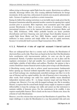 4.5. Challenges for deep integration: free 
capital mobility 
4.5.1. Introduction 
Removing impediments to foreign investment flows, discussed in section 3.9, is the 
first step of a broader capital account liberalization implied by the action plan. The 
sides also had to start consultations to determine the goals of future liberalization. 
While the official reports on action plan offer little information on the progress of such 
consultations, there were several announcements by the NBU representatives to 
liberalize the capital account by 200925. Besides, the ‘Partnership and Cooperation 
Agreement’ (article 2.3.3) explicitly maintains the requirements of non-restricted 
payments in foreign currency, free movement of capital connected to FDI, abstaining 
from additional restrictions, and guaranteed protection of foreign investments. 
Here, in this section, we go beyond the commitments of the PCA and examine 
prospects for full capital account liberalisation in Ukraine. We analyze potential 
challenges Ukraine can face in planning and implementing the liberalization of capital 
flows. We first discuss briefly the fundamental preconditions for capital account 
liberalization and diagnose readiness of the Ukrainian economy and institutions to 
support it. Then we examine experience of the new EU members and accession 
countries in sequencing the liberalization and coordinating it with other policies to 
conclude on the most likely scenario and prospects for the liberalization in Ukraine. 
With growing integration of Ukraine into the European and global financial markets 
capital controls are losing their effectiveness and tend to become a matter of higher 
transaction costs rather than a binding constraint. Currently Ukraine controls almost 
each type of capital transactions26, at the same time the existing numerous controls 
are not systematic, lack consistency and symmetry in treating inflows vs. outflows, 
residents vs. non residents. The framework regulation in the NBU decree ‘About the 
system of foreign exchange regulation and foreign exchange control’27 is extended by 
numerous idiosyncratic legislative acts thus making the system quite cumbersome and 
complicated. Current restrictions on the outflows are stricter than those on the 
81 
PROSPECTS FOR EU-UKRAINE ECONOMIC RELATIONS 
25 Announcement by Oleksandr Savchenko, Deputy Governor of the National Bank of Ukraine on ‘Ukraine’s 
Capital Markets 2006’ International Forum, June 14, 2006, 
http://www.ufs.kiev.ua/news/archive.php?Date=20060614#103109. 
26 See classification in Annual Report on Exchange Rate Arrangements and Exchange Restrictions, 2005, 
International Monetary Fund. 
27 Decree of the National bank of Ukraine #15-93 ‘About the system of foreign exchange regulation and foreign 
exchange control’, February 19, 2003. 
CASE Reports No. 66 
 
