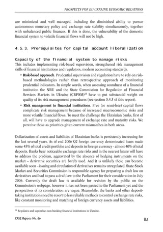 inflows trying to discourage capital flight from the country. Restrictions on outflows, 
naturally, discourage inflows also, thus creating additional bottlenecks for foreign 
investments. At the same time, enforcement of controls rests on purely administrative 
tools – licenses of regulators to perform a certain transaction. 
Easing of a bulk of the existing restrictions is an inevitable step to make given that the 
European Commission asked the potential member countries for opening their capital 
accounts prior to accession. More important, most economists agree that capital 
account liberalization is likely to increase the volume of investment inflow as 
international investors react to the improved investment environment (Buiter and 
Taci, 2002; B.Johnson, 1998). Other probable benefits are better portfolio 
diversification and lower financing costs and stronger fiscal discipline because of 
capital flight threat (Buiter and Taci, 2002). Besides, capital controls proved 
ineffective in many countries and simply inflate the costs of capital movement, 
because it is technically hard to prevent illegal transactions (Arvai, 2005). 
4.5.2. Potential risks of capital account liberalization 
There are widespread fears that in a country such as Ukraine, the liberalization of 
short-term flows can be risky. These fears are based on the fact that if the liberalization 
lacks coordination with macroeconomic policies, its costs can also be quite 
pronounced. Namely, if prudent macroeconomic policies are not in place and the 
regulatory environment is bad and unstable, free cross-border capital movements 
entail higher volatility of both inflows and outflows. Therefore, the opinion is that a 
country should have mature financial system in place prior to large scale liberalization. 
A liberalizing country needs also to achieve sound macroeconomic fundamentals 
before opening up. Classical textbook impossible trinity argument suggests that in 
case of fixed exchange rate, simultaneously controlled exchange rate (like it is in the 
case of Ukraine) and free capital mobility, the risk of financial crisis is increasing. In 
other words, fixed exchange rate under free capital mobility means abandoned 
independent monetary policy. Or – to change monetary target and stop fixing the 
exchange rate. However, if we stay with the pegged exchange rate, like in nowadays 
Ukraine, it requires that the central bank changes money supply in response to capital 
inflow/outflow to keep the exchange rate stable and cannot use that instrument to 
maintain stability of domestic prices. For the commitment to be credible, it also 
requires sound public finances. This is clearly not the issue in Ukraine now, hence the 
criticism of 'early liberalizations'. 
However, even this criticism does not prevent fast liberalization of capital flows. The 
major challenges is to plan the liberalization in a way that potential risks and costs 
82 
Małgorzata Jakubiak, Anna Kolesnichenko (eds.) 
CASE Reports No. 66 
 