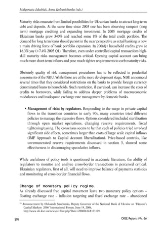 are minimized and well managed, including the diminished ability to pursue 
autonomous monetary policy and exchange rate stability simultaneously, together 
with unbalanced public finances. If this is done, the vulnerability of the domestic 
financial system to volatile financial flows will not be high. 
4.5.3. Prerequisites for capital account liberalization 
Capacity of the financial system to manage risks 
This includes implementing risk-based supervision, strengthened risk management 
skills of financial institutions and regulators, modern accounting standards. 
• Risk-based approach. Prudential supervision and regulation have to rely on risk-based 
methodologies rather than retrospective approach of monitoring 
prudential indicators. In simple words, when assessing soundness of a financial 
institution the NBU and the State Commission for Regulation of Financial 
Services Markets in Ukraine (CRFSM)28 have to put substantial weight on 
quality of its risk management procedures (see section 3.4.3 of this report). 
• Risk management in financial institutions. Free (or semi-free) capital flows 
complicate risk management because of increased macroeconomic risks and 
more volatile financial flows. To meet the challenge the Ukrainian banks, first of 
all, will have to upgrade management of exchange rate and maturity risks. We 
perceive those as priorities given current mismatches in both areas. 
Dollarization of assets and liabilities of Ukrainian banks is persistently increasing for 
the last several years. As of end 2006 Q2 foreign currency denominated loans made 
some 45% of total credit portfolio and deposits in foreign currency - almost 40% of total 
deposits. Banks bear noticeable exchange rate risks and in the nearest future will have 
to address the problem, aggravated by the absence of hedging instruments on the 
market – derivative securities are barely used. And it is unlikely those can become 
available soon – issuing and circulation of derivatives remains unregulated. State Stock 
Market and Securities Commission is responsible agency for preparing a draft law on 
derivatives and had to pass a draft law to the Parliament for their consideration in July 
2006. Currently the draft law is available for revision by the public on the 
Commission’s webpage, however it has not been passed to the Parliament yet and the 
perspectives of its consideration are vague. Meanwhile, the banks and other deposit-taking 
institutions need to resort to less reliable methods to control exchange rate risks, 
like constant monitoring and matching of foreign currency assets and liabilities. 
83 
PROSPECTS FOR EU-UKRAINE ECONOMIC RELATIONS 
28 Regulates and supervises non-banking financial institutions in Ukraine. 
CASE Reports No. 66 
 