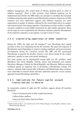 Maturity risks emanate from limited possibilities for Ukrainian banks to attract long-term 
debt and deposits. At the same time since 2003 one has been observing rampant (long 
term) mortgage crediting and expanding investment. In 2005 mortgage credits of 
Ukrainian banks grew 340% and reached some 8% of the total credit portfolio. The 
demand for long term loans should persist in the near perspective as retail banking is now 
a main driving force of bank portfolio expansion. In 2006Q1 household credits grew at 
16.3% yoy (+7.4% 2005 Q1). Therefore, even under controlled capital transactions high-skill 
maturity risks management becomes critical. Opening capital account can bring 
much more short-term inflows and pose much tighter requirements to curb maturity risks. 
Obviously quality of risk management procedures has to be reflected in prudential 
assessments of the NBU. While those are at the mere development stage, NBU announced 
several times that they considered restrictions on the banks to provide foreign currency 
denominated loans to households. Such restriction, if exercised, can increase the costs of 
credits to borrowers, while failing to address deeper problems of macroeconomic 
misbalances and inadequate exchange rate management by domestic banks. 
• Management of risks by regulators. Responding to the surge in private capital 
flows to the transition countries in early 90s, many countries tried different 
policies to manage the excessive flows. Options considered included sterilization 
through open market operations, changing reserve requirements, fiscal 
tightening/easing. The consensus seems to be that each of policies tried involved 
significant side effects, sometimes larger than costs of large scale capital inflows 
(IMF Approach to Capital Account liberalization). Price-based controls, like 
unremunerated reserve requirements discussed in section 3, showed some 
effectiveness in discouraging speculative inflows. 
While usefulness of policy tools is questioned in academic literature, the ability of 
regulators to monitor and analyze cross-border transactions is perceived critical. 
Ukrainian regulators, first of all, will need to improve balance of payments statistics 
and monitoring of cross-border financial flows. 
Change of monetary policy regime. 
As already discussed free capital movement leave two monetary policy options – 
floating exchange rate – inflation targeting and fixed exchange rate – abandoned 
84 
Małgorzata Jakubiak, Anna Kolesnichenko (eds.) 
29 Announcement by Oleksandr Savchenko, Deputy Governor of the National Bank of Ukraine on ‘Ukraine’s 
CASE Reports No. 66 
Capital Markets 2006’ International Forum, June 14, 2006, 
http://www.ufs.kiev.ua/news/archive.php?Date=20060614#103109 
 