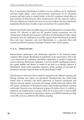 inflation management. The central bank of Ukraine declared plans to move to 
inflation targeting29. There is little certainty when inflation targeting can be 
implemented and whether the NBU makes any attempts to coordinate the transition 
to inflation targeting with capital account liberalization measures. Experience of CEE 
countries (see next subsection) suggests that inflation targeting sets strict 
requirements to quality of statistics collected by the central bank and to its analytic 
and macroeconomic forecasting capacities. Functioning securities market is another 
necessary condition to avail reliable instruments for open market operations. Those 
are the steps yet to be completed by the Ukrainian monetary authority. Development 
of the respective capacities, in our opinion, can take at least 2-3 years. 
4.5.4. Liberalizing experience of other countries 
During the 1990s, the eight new EU members30 were liberalizing their capital 
accounts as they were integrating into the EU economy. The speed and sequence of 
liberalization varied depending on country’s starting conditions and macroeconomic 
developments during the transition period. The IMF and EU encouraged 
liberalization in general; the specifics, however, were driven mostly by the country 
authorities’ agenda, in some cases purely ideological. 
Two main groups can be distinguished among eight new EU members: rapid 
liberalizers (the Czech Republic, Estonia, Latvia, and Lithuania) and cautious 
liberalizers (Hungary, Poland, the Slovak Republic, and Slovenia). Different starting 
conditions played an important role in developing a liberalization strategy. For 
instance, relatively high external debt in Hungary and Poland made these countries 
more vulnerable to external shocks and their authorities opted for a more cautious 
approach toward liberalizing capital flows. 
4.5.5. Implications for future capital account 
liberalizations in Ukraine 
As comparative analysis of eight new EU members suggests almost all countries 
liberalized: 
• direct investments prior to other capital movements, 
• inflows before outflows, 
• long term flows before short-term flows. 
85 
PROSPECTS FOR EU-UKRAINE ECONOMIC RELATIONS 
30 Eight new EU members – new member states of EU: Poland, Hungary, Czech Republic, Lithuania, Latvia, 
Estonia, Slovakia, Slovenia. 
CASE Reports No. 66 
 