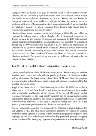 4.6. Challenges for deep integration: movement 
of labour 
The goal of this section is to discuss institutional impediments for liberalization of 
labour markets of Ukraine and EU. Obviously, the long-run strategy to deal with the 
problem of labour emigration is to improve the welfare of Ukrainian population. 
However, as of now the state has no tools to limit emigration of labour force from 
Ukraine (except for administrative ones). Thus, the primary goal of Ukrainian 
government should be to protect those Ukrainians which chose to work abroad. This 
chapter discusses how this can be done given current institutional constrains. 
4.6.1. Introduction 
Since early 1990’s labour emigration from Ukraine to Central and Western European 
countries became an essential element of labour flows on the European continent. 
Driven by the necessity to improve living conditions following deep transitory 
economic crises migrants were searching for employment opportunities abroad. 
Given geographical proximity, stable demand for cheap eastern labour and tolerable 
migration policies, EU and EU candidate countries became one of the major 
destinations for Ukrainian labour migrants. 
The importance of labour migration from Ukraine to the EU labour market can be 
illustrated by such a fact: according to the EU Commission estimates, on the eve of 
the EU enlargement about 0.6 million of workers from 10 candidate countries were 
illegally working in the EU market (European Commission, 2001b). At the same time, 
all estimates of Ukrainian illegal labour emigration to EU give comparable or much 
higher numbers. 
Immigration of third-country nationals for employment in EU has always raised acute 
political and economic debates. In its recent report on the Functioning of the 
Transitional Arrangements set out in the 2003 Accession Treaty the European 
Commission concludes than two years after the EU enlargement labour ‘immigration 
from non-EU countries is a much more important phenomenon than intra-EU 
mobility, both within the EU-15 and the EU-25’ (European Commission, 2006). 
Obviously, Ukrainian labour migrants contribute substantially to formation of 
overall labour movements within the Europe. Being one of the mostly populated 
87 
PROSPECTS FOR EU-UKRAINE ECONOMIC RELATIONS 
CASE Reports No. 66 
 