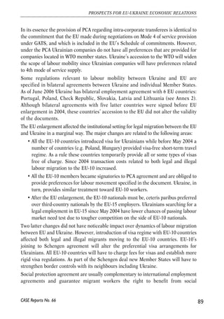 European states and given wide gaps in economic and social indicators between 
Ukraine and EU, the country’s potential impact over the European labour market 
can hardly be overestimated. However, up to now Ukraine has been known in 
Europe as a source of cheap workforce employed in labour intensive sectors with 
minimum utilization of human capital. Such a reputation results from the fact that 
overwhelming majority of labour migrants from Ukraine take illegal jobs in 
construction, agriculture or domestic sector. 
Ukrainian labour market underwent substantial changes in 1990s. The share of labour 
employed in industry and agriculture sharply reduced. Structural reforms led to 
drastic increase in the number of unemployed. According to ILO (International 
Labour Organization) methodology, the unemployment rate exceeded 7% in the latest 
decade and in 1999 it reached the maximum of 11.9%. Increasing income gaps in 
Ukraine and EU countries heated up the interest of Ukrainians toward employment 
opportunities abroad. Dismantling of migration barriers after fall of communist 
regime opened the labour market of Eastern and Western European countries to 
Ukrainian nationals. This started a long and controversial history of modern labour 
emigration from Ukraine. 
4.6.2. Ukraine-EU labour migration regulation 
In most cases legislation of the EU Member States treats Ukrainian migrant workers 
as other third-country nationals with no specific preferences. A Ukrainian worker 
seeking admission to the labour market of one of the EU Member States for purposes 
of employment or self-employment has to comply with national regulations of the that 
Member on general terms. 
A typical tool to restrain access of third-country nationals to the EU labour market is 
labour market need test. Only if an EU employer cannot satisfy demand for a worker 
with a particular qualification at the expense of the overall EU labour market 
resources, Ukrainians (or any third-country national) can be granted permission for 
employment. Some EU countries also introduce general yearly quotas for admission 
of third-country nationals. In that case a Ukrainian worker must also fall in the 
general quota unless special quotas for Ukrainians are introduced. 
The only document containing provisions on terms of labour migration between EU 
and Ukraine is PCA. The PCA grants Community company or company in Ukraine 
established in the territory of Ukraine or the Community respectively employ or have 
employed by one of its subsidiaries or branches key personnel (persons occupying 
senior position within a company or person who processes uncommon knowledge). 
88 
Małgorzata Jakubiak, Anna Kolesnichenko (eds.) 
CASE Reports No. 66 
 