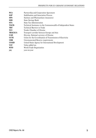 PCA Partnership and Cooperation Agreement 
SAP Stabilisation and Association Process 
SPS Sanitary and Phytosanitary (measures) 
SSB State Savings Bank 
STA State Tax Administration 
TACIS Technical Assistance to the Commonwealth of Independent States 
TBT Technical Barriers to Trade 
TCU Tender Chamber of Ukraine 
TRACECA Transport corridor between Europe and Asia 
UAH Hryvnia, National currency of Ukraine 
UCTE Union for the Co-ordination of Transmission of Electricity 
URR Unremunerated Reserve requirements 
USAID United States Agency for International Development 
VAT Value-added tax 
WTO World Trade Organization 
yoy year-on-year 
9 
PROSPECTS FOR EU-UKRAINE ECONOMIC RELATIONS 
CASE Reports No. 66 
 