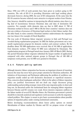 contributions made throughout the working period in countries which are the parties 
of agreements. Currently Ukraine has agreements on coordination of social security 
systems with a number of EU Member States: Spain (singed in 1996), Estonia (1997), 
Latvia (1998), Slovakia (2001), Check Republic (2001), and Lithuania (2002). 
4.6.3. Migration trends 
According to several alternative studies, the overall stock of Ukrainian labour 
migrants accumulated from late 1990s until early 2000s is estimated at the level of 
0.8-2 million persons. Although some sources provide much higher numbers (up to 
7 million), such information is based purely on guesses and intuition and has no 
reliable analytical underpinnings. One should keep in mind that recently little 
attention and very limited resources have been given to conduct in-depth analysis of 
labour out-migration trends in Ukraine and most of reliable researches date back to 
years 2001-2002. 
The latest dull-fledged research of labour migration trends was completed in 2001. 
The State Statistics Committee of Ukraine conducted a survey of 18 000 households 
in 8 regions (oblasts). The number of labour emigrants in the selected 8 oblasts was 
estimated at the level of 380 000 persons. Extrapolation to the whole country gives 
about 800 000 labour migrants. Although Russia accounted for about 37% of total 
labour emigrants from Ukraine, the geographical structure of migration was 
obviously biased toward Europe. According to the survey about 60% of all migrants 
were employed in countries which are currently the members of the enlarged EU. The 
most attractive destinations for Ukrainians were Poland (about 18% of migrants), 
Check Republic (17%), Italy (8.5%), and Portugal (3.8%). 
According to the most recent survey of 300 households in 8 western regions of 
Ukraine the ranking of most popular immigration countries changed somewhat. Out 
of 10 most frequently popular immigration countries, 7 are the EU member state. Italy 
tops the list of most desired destinations with 60% of votes, than come Portugal (31%), 
Spain (24%) and Poland (23%)31. 
Estimated number of migrants contrasts with official statistics on labour migration 
provided by State Statistics Committee. Official data on Ukrainian legal labour 
migrants show much more modest numbers. In 2005 more than 56 500 permits have 
been given to Ukrainian nationals for employment abroad. Current EU Member 
States have been among the most attractive destinations for Ukrainians throughout 
last decade (see Annexes 3 and 4). 
90 
Małgorzata Jakubiak, Anna Kolesnichenko (eds.) 
CASE Reports No. 66 
31 Respondents could pick more than one country. 
 