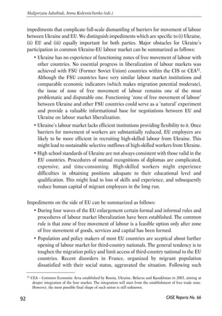 Since 1996 over 65% of work permits have been given to workers going to EU 
countries. The role of EU-15 in providing Ukrainians with legal working places 
decreased, however, during 2004, the year of EU enlargement. At the same time the 
EU-10 countries became relatively more attractive to migrant workers from Ukraine. 
One, however, should be cautious in interpreting the official statistics since there is a 
big deal of inconsistency between Ukrainian data and data of destination EU 
countries. For example, while domestic data say that in 2005 about 11 700 of 
Ukrainian worked in Greece and 5 400 in UK the letter countries’ statistics does not 
give any evidence of presence of Ukrainian legal workers in their labour market. One 
the other hand, in some countries Ukrainian statistics underestimates the migration 
size (see Annex 6 for example of Check Republic). 
The true scale of Ukrainian labour migrants’ presence in Italy and Portugal was 
revealed during regularization programs. In 2002 the Italian government ran a two-month 
regularization program for domestic workers and contract workers. By the 
deadline about 702 000 applications were received. Out of 341 000 of applications 
from domestic workers, 27% (about 92 000) were submitted by Ukrainians. The 
regularization program in Portugal lasted since January 2001 till March 2003. During 
this period Ukrainian labour migrants submitted the largest number of applications 
compared with other national migrant groups in Portugal. Out of 180 000 of 
temporary work permits, over 62 000 were granted to Ukrainian. 
4.6.4. Future policy options 
Although intensive labour emigration has become an important element of transition 
process the issue has never been given proper attention by Ukrainian authorities. All 
initiatives of Government and Parliament addressing the problem of workforce out-migration 
usually ended up with declarative documents or superficial measures. 
Thus, concerns about inadequate authorities’ efforts in the sphere of labour migration 
policy are justified. Government did not draft any single document giving 
understanding and providing strategic vision of the state migration policy in short and 
long run. As discussed earlier the institutional basis for managing labour migration 
between Ukraine and EU remains very weak. Given intensive migratory outflows to 
the labour market of several EU Member States, the Ukrainian government’s priority 
should be to intensify analytical and regulatory work necessary to settle the migration-related 
problem. This chapter is meant to give basic recommendation about possible 
options of migration policy under existing institutional constraints. 
Before developing recommendations about future policy options on mutual 
liberalization of labour markets by Ukraine and EU we propose review of major 
91 
PROSPECTS FOR EU-UKRAINE ECONOMIC RELATIONS 
CASE Reports No. 66 
 