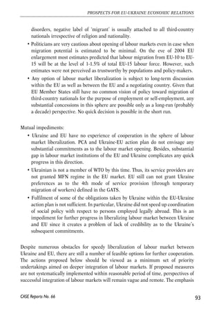 impediments that complicate full-scale dismantling of barriers for movement of labour 
between Ukraine and EU. We distinguish impediments which are specific to (i) Ukraine, 
(ii) EU and (iii) equally important for both parties. Major obstacles for Ukraine’s 
participation in common Ukraine-EU labour market can be summarized as follows: 
• Ukraine has no experience of functioning zones of free movement of labour with 
other countries. No essential progress in liberalization of labour markets was 
achieved with FSU (Former Soviet Union) countries within the CIS or CEA32. 
Although the FSU countries have very similar labour market institutions and 
comparable economic indicators (which makes migration potential moderate), 
the issue of zone of free movement of labour remains one of the most 
problematic and disputable one. Functioning ‘zone of free movement of labour’ 
between Ukraine and other FSU countries could serve as a ‘natural’ experiment 
and provide a valuable informational base for negotiations between EU and 
Ukraine on labour market liberalization. 
• Ukraine’s labour market lacks efficient institutions providing flexibility to it. Once 
barriers for movement of workers are substantially reduced, EU employers are 
likely to be more efficient in recruiting high-skilled labour from Ukraine. This 
might lead to sustainable selective outflows of high-skilled workers from Ukraine. 
• High school standards of Ukraine are not always consistent with those valid in the 
EU countries. Procedures of mutual recognitions of diplomas are complicated, 
expensive, and time-consuming. High-skilled workers might experience 
difficulties in obtaining positions adequate to their educational level and 
qualification. This might lead to loss of skills and experience, and subsequently 
reduce human capital of migrant employees in the long run. 
Impediments on the side of EU can be summarized as follows: 
• During four waves of the EU enlargement certain formal and informal rules and 
procedures of labour market liberalization have been established. The common 
rule is that zone of free movement of labour is a feasible option only after zone 
of free movement of goods, services and capital has been formed. 
• Population and policy makers of most EU countries are sceptical about further 
opening of labour market for third-country nationals. The general tendency is to 
toughen the migration policy and limit access of third-country national to the EU 
countries. Recent disorders in France, organized by migrant population 
dissatisfied with their social status, aggravated the situation. Following such 
92 
Małgorzata Jakubiak, Anna Kolesnichenko (eds.) 
32 CEA – Common Economic Area established by Russia, Ukraine, Belarus and Kazakhstan in 2003, aiming at 
deeper integration of the four market. The integration will start from the establishment of free trade zone. 
However, the most possible final shape of such union is still unknown. 
CASE Reports No. 66 
 