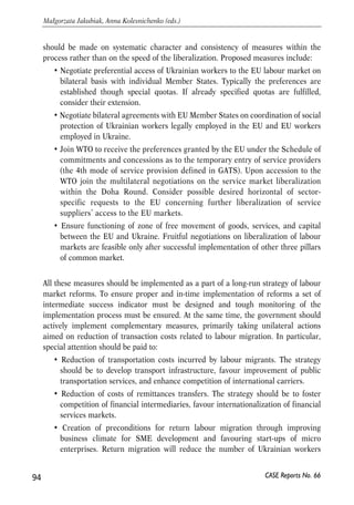 disorders, negative label of ‘migrant’ is usually attached to all third-country 
nationals irrespective of religion and nationality. 
• Politicians are very cautious about opening of labour markets even in case when 
migration potential is estimated to be minimal. On the eve of 2004 EU 
enlargement most estimates predicted that labour migration from EU-10 to EU- 
15 will be at the level of 1-1.5% of total EU-15 labour force. However, such 
estimates were not perceived as trustworthy by populations and policy-makers. 
• Any option of labour market liberalization is subject to long-term discussion 
within the EU as well as between the EU and a negotiating country. Given that 
EU Member States still have no common vision of policy toward migration of 
third-country nationals for the purpose of employment or self-employment, any 
substantial concessions in this sphere are possible only as a long-run (probably 
a decade) perspective. No quick decision is possible in the short run. 
Mutual impediments: 
• Ukraine and EU have no experience of cooperation in the sphere of labour 
market liberalization. PCA and Ukraine-EU action plan do not envisage any 
substantial commitments as to the labour market opening. Besides, substantial 
gap in labour market institutions of the EU and Ukraine complicates any quick 
progress in this direction. 
• Ukrainian is not a member of WTO by this time. Thus, its service providers are 
not granted MFN regime in the EU market. EU still can not grant Ukraine 
preferences as to the 4th mode of service provision (through temporary 
migration of workers) defined in the GATS. 
• Fulfilment of some of the obligations taken by Ukraine within the EU-Ukraine 
action plan is not sufficient. In particular, Ukraine did not speed up coordination 
of social policy with respect to persons employed legally abroad. This is an 
impediment for further progress in liberalizing labour market between Ukraine 
and EU since it creates a problem of lack of credibility as to the Ukraine’s 
subsequent commitments. 
Despite numerous obstacles for speedy liberalization of labour market between 
Ukraine and EU, there are still a number of feasible options for further cooperation. 
The actions proposed below should be viewed as a minimum set of priority 
undertakings aimed on deeper integration of labour markets. If proposed measures 
are not systematically implemented within reasonable period of time, perspectives of 
successful integration of labour markets will remain vague and remote. The emphasis 
93 
PROSPECTS FOR EU-UKRAINE ECONOMIC RELATIONS 
CASE Reports No. 66 
 