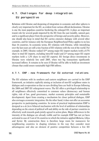 abroad and will weaken effects of migration networks in stimulating out-migration 
from Ukraine. 
• Harmonization of Higher Education standards with European ones. Implement 
high school reforms in line with recommendations developed within Bologna 
process. This will reduce costs of mutual recognition of diplomas of high-skilled 
workers and favour search of job adequate to their educational level. 
• Minimization of informational uncertainty for potential migrants. Disseminate 
information through multiple sources, including web-portals of the 
governmental bodies. As of now obtaining information related to migration 
opportunities through open sources is a challenging task. 
• Provision of legal support for potential migrants through specialized agencies; more 
active involvement of consulates for protecting labour migrants’ interests abroad. 
• Negotiation of simplified visa regime for Ukrainians coming to work abroad. 
Ukraine granted short term visa-free regime for citizens of the EU and should 
bargain for adequate concessions on the side of the EU. 
4.6.5. Conclusions 
Intensive labour emigration has become an important element of transition process 
in Ukraine since early 1990s. According to different estimates, the overall number of 
Ukrainian migrants working abroad equals to 0.8-2 million persons. Despite this, the 
issue has never been given proper attention by Ukrainian authorities. All initiatives 
of Government and Parliament were not efficient in addressing the problems of 
labour migration from Ukraine. Given intensive migratory outflows to the labour 
market of several EU Member States, the Ukrainian government’s priority should be 
to intensify analytical and regulatory work necessary to settle the migration-related 
problem. There are several possible options of labour migration policy that can be 
implemented by Ukraine within short period of time unilaterally or in cooperation 
with the EU. In particular, Ukraine may negotiate preferential access of Ukrainian 
workers to the EU labour market on bilateral basis with individual Member States as 
well as agreements on coordination of social protection of Ukrainian workers legally 
employed in the EU. Ukraine’s joining WTO should also be perceived as a necessary 
step toward further liberalization of movement of workers among Ukraine and the 
EU. All these measures should be implemented as a part of a long-run strategy of 
labour market reforms. 
95 
PROSPECTS FOR EU-UKRAINE ECONOMIC RELATIONS 
CASE Reports No. 66 
 