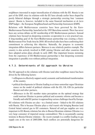 4.7. Challenges for deep integration: 
EU perspective 
Relations with Ukraine and deepening of integration in economic and other spheres is 
clearly very important for the EU, as evident from various official declarations. Ukraine 
is one the most populous countries bordering the enlarged EU, it plays an important 
transit role for several goods imported by the EU from the east (notably, natural gas), 
and is a significant player from the perspective of foreign and security policy. However, 
one should also keep in mind that EU carries extensive dialogue with several other 
countries, and for instance only the European Neighbourhood Policy applies to no less 
than 16 countries. In economic terms, EU relations with Ukraine, while intensifying 
over the last years are still a tiny fraction of EU relations with the rest of the world. For 
example, in 2005, Ukraine ranked 32nd among major EU import markets (with a 0.7% 
share in total EU imports, excluding intra-EU trade) and 21st among major EU export 
markets (with a 1.2% share in total EU exports). EU foreign direct investments in 
Ukraine were relatively low until 2005, when two big transactions significantly 
increased inflows. It remains to be seen if Ukraine will be able to build an investment 
climate that could ensure sustainable high FDI inflows. 
4.7.1. ENP – new framework for EU external relations 
The EU relations with its southern and eastern neighbours are carried in the ENP 
framework, an initiative explicitly aiming at inclusion of non-EU neighbour states in 
dialogue and co-operation so that no new dividing lines are built in Europe following 
the 2004 and 2007 EU enlargement waves. The EU offers a privileged relationship to 
all neighbours effectively committed to common values (democracy and human 
rights, rule of law, good governance, market economy principles and sustainable 
development). Apart from creating a mechanism for closer political dialogue, ENP 
also envisages economic integration. On the other hand, it does not offer an accession 
perspective to participating countries. In terms of practical implementation ENP is 
designed as a de facto bilateral mechanism with the level of ambition of relationships 
depending on the extent of political will and ability on the side of partner countries to 
effectively work towards goals jointly agreed in action plans. Major differences in the 
intensity of the dialogue are already visible and for example ENP has not yet been 
activated in case of 3 out of 16 countries to which the initiative applied (Belarus, Libya 
and Syria). By construction there is therefore large room for manoeuvre for 
neighbouring countries in shaping relations in the way they consider most 
advantageous and also an element of positive competition between a few EU 
96 
Małgorzata Jakubiak, Anna Kolesnichenko (eds.) 
CASE Reports No. 66 
 