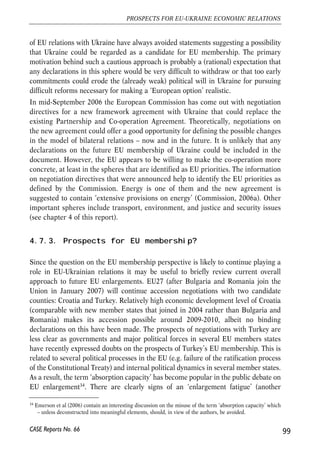 security of supplies to the EU which is therefore interested in basing Russia-Ukraine 
energy commodity relations on stable grounds that would be mutually beneficial and 
did not leave room for conflicts. 
One important event pushing Ukraine (along with other countries east of EU 
borders) higher in the EU external relations agenda was 2004 EU enlargement. The 
reasons behind are clear. A very recent survey by Eurobarometer (2006) confirms 
the existence of large differences in the intensity of contacts and attitudes to 
Ukrainians and Ukraine among EU member states. For example only 19% of 
respondents from EU15 confirm that they have met people from Ukraine (compared 
to 36% in case of people from Morocco, 25% from Tunisia and 21% from Algeria), 
but 40% of respondents from EU member states confirm that they have encountered 
Ukrainians. Another Eurobarometer question considered subjective perceptions of 
selected European, Central Asian and North African countries as EU neighbours. 
Interestingly, Ukraine tops the list of subjectively perceived EU neighbours with 
58% of respondents in EU25 considering Ukraine as EU neighbour. Not 
surprisingly, perceptions of citizens of new EU member states played an important 
role in this result with 91% of Polish and 85% of Slovak respondents declaring their 
perception of Ukraine as a neighbour33. 
Other evidence on increased importance of Ukraine in EU’s political agenda can be 
provided the he analysis of EU involvement in developments surrounding 
presidential elections in Ukraine (Orange revolution: November 2004 – January 
2005). EU leaders (EU High Representative for the CFSP and presidents of Poland 
and Lithuania) got deeply involved in negotiations between the sides and working 
out of the compromise (rerun of second round of elections). One could speculate 
that this more active approach taken by the EU was linked to the EU enlargement 
half a year earlier that brought the EU to the Ukrainian borders. Indeed, two EU 
heads of states helping Ukrainians work out a compromise came from new EU 
member states – the largest EU neighbour (Poland) and a country that shared a 
Soviet past with Ukraine (Lithuania). 
From the perspective of EU-Ukraine relations it is particularly significant that a group 
of EU member states – Poland, Sweden, Baltic countries – has been supporting (albeit 
with different conditionality attached to these positions) the idea that future EU 
membership of Ukraine should not be excluded from the menu of available options. 
Other member states (majority of them) have not perceived this a realistic option or 
considered that it may simply be too early for any declarations concerning EU 
membership perspective. As a result joint EU positions on the vision for future model 
98 
Małgorzata Jakubiak, Anna Kolesnichenko (eds.) 
33 Majority of EU25 citizens also view Russia (57%) and Belarus (50%) as neighbours. Subsequent places were 
taken by Moldova (32%), Morocco (32%), Tunisia (28%), Georgia (28%) and Armenia (26%). 
CASE Reports No. 66 
 