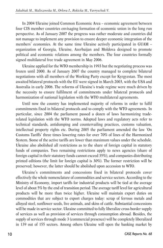 In 2004 Ukraine joined Common Economic Area – economic agreement between 
four CIS member countries envisaging formation of economic union in the long run 
perspective. As of January 2007 the progress was rather moderate and countries did 
not manage to implement any provision to ensure deeper economic integration of the 
members’ economies. At the same time Ukraine actively participated in GUAM – 
organization of Georgia, Ukraine, Azerbaijan and Moldova designed to promote 
political and economic relations among the members. The four countries formally 
signed multilateral free trade agreement in May 2006. 
Ukraine applied for the WTO membership in 1993 but the negotiating process was 
frozen until 2000. As of January 2007 the country managed to complete bilateral 
negotiations with all members of the Working Party except for Kyrgyzstan. The most 
awaited bilateral protocols with the EU were signed in March 2003, with the USA and 
Australia in early 2006. The reforms of Ukraine’s trade regime were much driven by 
the necessity to ensure fulfilment of commitments under bilateral protocols and 
harmonization of national legislation with the WTO multilateral agreements. 
Until now the country has implemented majority of reforms in order to fulfil 
commitments fixed in bilateral protocols and to comply with the WTO agreements. In 
particular, since 2004 the parliament passed a dozen of laws harmonizing trade-related 
legislation with the WTO norms. Adopted laws and regulatory acts refer to 
technical standards, antidumping and countervailing practices, customs valuation, 
intellectual property rights etc. During 2005 the parliament amended the law ‘On 
Customs Tariffs’ three times lowering rates for over 70% of lines of the Harmonized 
System. Some of the active tariffs are lower than maximum values under the schedule. 
Ukraine also abolished all restrictions as to the share of foreign capital in statutory 
funds of companies. Two remaining restrictions apply to news agencies (share of 
foreign capital in their statutory funds cannot exceed 35%), and companies distributing 
printed editions (the limit for foreign capital is 30%). The former restriction will be 
preserved; however, the latter should be abolished upon accession to WTO. 
Ukraine’s commitments and concessions fixed in bilateral protocols cover 
effectively the whole nomenclature of commodities and service sectors. According to the 
Ministry of Economy, import tariffs for industrial products will be tied at the average 
level of about 5% by the end of transition period. The average tariff level for agricultural 
products will be more than twice higher. Ukraine will maintain export duties on 
commodities that are subject to export charges today: scrap of ferrous metals and 
alloyed steel, sunflower seeds, live animals, and skins of cattle. Substantial concessions 
will be made in service sector. Ukraine committed to fully liberalize cross border supply 
of services as well as provision of services through consumption abroad. Besides, the 
supply of services through mode 3 (commercial presence) will be completely liberalized 
in 139 out of 155 sectors. Among others Ukraine will open the banking market by 
10 
Jakubiak M., Maliszewska M., Orlova I., Rokicka M., Vavryschuk V. 
CASE Reports No. 68 
 
