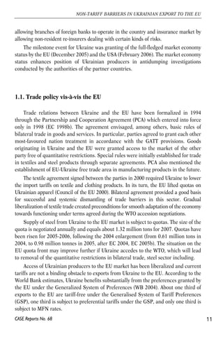 allowing branches of foreign banks to operate in the country and insurance market by 
allowing non-resident re-insurers dealing with certain kinds of risks. 
The milestone event for Ukraine was granting of the full-fledged market economy 
status by the EU (December 2005) and the USA (February 2006). The market economy 
status enhances position of Ukrainian producers in antidumping investigations 
conducted by the authorities of the partner countries. 
1.1. Trade policy vis-à-vis the EU 
Trade relations between Ukraine and the EU have been formalized in 1994 
through the Partnership and Cooperation Agreement (PCA) which entered into force 
only in 1998 (EC 1998b). The agreement envisaged, among others, basic rules of 
bilateral trade in goods and services. In particular, parties agreed to grant each other 
most-favoured nation treatment in accordance with the GATT provisions. Goods 
originating in Ukraine and the EU were granted access to the market of the other 
party free of quantitative restrictions. Special rules were initially established for trade 
in textiles and steel products through separate agreements. PCA also mentioned the 
establishment of EU-Ukraine free trade area in manufacturing products in the future. 
The textile agreement signed between the parties in 2000 required Ukraine to lower 
the import tariffs on textile and clothing products. In its turn, the EU lifted quotas on 
Ukrainian apparel (Council of the EU 2000). Bilateral agreement provided a good basis 
for successful and systemic dismantling of trade barriers in this sector. Gradual 
liberalization of textile trade created preconditions for smooth adaptation of the economy 
towards functioning under terms agreed during the WTO accession negotiations. 
Supply of steel from Ukraine to the EU market is subject to quotas. The size of the 
quota is negotiated annually and equals about 1.32 million tons for 2007. Quotas have 
been risen for 2005-2006, following the 2004 enlargement (from 0.61 million tons in 
2004, to 0.98 million tonnes in 2005, after EC 2004, EC 2005b). The situation on the 
EU quota front may improve further if Ukraine accedes to the WTO, which will lead 
to removal of the quantitative restrictions in bilateral trade, steel sector including. 
Access of Ukrainian producers to the EU market has been liberalized and current 
tariffs are not a binding obstacle to exports from Ukraine to the EU. According to the 
World Bank estimates, Ukraine benefits substantially from the preferences granted by 
the EU under the Generalized System of Preferences (WB 2004). About one third of 
exports to the EU are tariff-free under the Generalised System of Tariff Preferences 
(GSP), one third is subject to preferential tariffs under the GSP, and only one third is 
subject to MFN rates. 
11 
NON-TARIFF BARRIERS IN UKRAINIAN EXPORT TO THE EU 
CASE Reports No. 68 
 