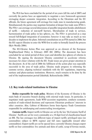 The PCA has been concluded for the period of ten years (till the end of 2007) and 
currently the parties have an opportunity to negotiate a new framework agreement 
envisaging deeper economic integration. According to the Ukrainian and the EU 
officials, the future agreement will envisage free trade zone in manufacturing goods. 
Simultaneously the parties may negotiate formation of deeper free trade zone (FTA+). 
The FTA+ can envisage several dimensions of possible integration besides abolishment 
of tariffs – reduction of non-tariff barriers, liberalization of trade in services, 
harmonization of trade policy in key spheres, etc. The FTA+ is perceived as a step 
toward full-fledged integration of economies; however it may take as much as two 
decades to implement the plans. Informal consultations on an FTA started in 2006, but 
the EU expects Ukraine to enter the WTO first in order to formally launch the process 
(Kyiv Weekly 2006). 
The EU-Ukraine Action Plan was approved as an element of the European 
Neighbourhood Policy in February 2005 (EC 2005a). The document has been 
concluded for an initial period of three years and identifies key spheres of reforms in 
Ukraine. By signing the document Ukraine committed to accelerate reforms 
necessary for closer relations with the EU. Trade issues are given proper attention in 
the document. As of the end of 2006 the fulfilment of the action plan was especially 
successful in the area of trade policy. Ukraine made progress in reforming the 
customs service, aligning technical standards with the EU regulations, improving 
sanitary and phyto-sanitary institutions. However, much remains to be done by the 
end of the implementation period (Jakubiak, Kolesnichenko 2006). 
1.2. Key trade-related institutions in Ukraine 
Bodies responsible for trade policy. Ministry of the Economy of Ukraine is the 
main body of executive branch dealing with external trade issues. In particular, it 
negotiates trade agreements, leads WTO accession negotiation, conducts economic 
analysis of trade-related decisions and represents Ukrainian producers’ interests in 
other countries. Also, Cabinet of Ministers forms Inter-Agency Trade Commission 
responsible for antidumping and countervailing investigations. 
Customs tariffs. Import tariffs in Ukraine are set by the law ‘On Customs Tariff of 
Ukraine’. Tariffs are set for every commodity at a 10 digit level of classification based 
on HS. The law envisages two different types of import tariffs: privileged rates (on 
commodities subject to MFN regime) and full rates (applicable toward other 
commodities). Export tariffs are set by special laws; currently Ukraine charges export 
tariffs on four commodities: live animals and skins of cattle, scrap of ferrous metals, 
12 
Jakubiak M., Maliszewska M., Orlova I., Rokicka M., Vavryschuk V. 
CASE Reports No. 68 
 