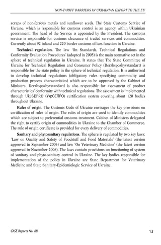 scraps of non-ferrous metals and sunflower seeds. The State Customs Service of 
Ukraine, which is responsible for customs control is an agency within Ukrainian 
government. The head of the Service is appointed by the President. The customs 
service is responsible for customs clearance of traded services and commodities. 
Currently about 92 inland and 220 border customs offices function in Ukraine. 
Technical regulation. The law ‘On Standards, Technical Regulations and 
Conformity Evaluation Procedures’ (adopted in 2005) is the main normative act in the 
sphere of technical regulation in Ukraine. It states that The State Committee of 
Ukraine for Technical Regulation and Consumer Policy (Derzhspozhyvstandart) is 
responsible for the state policy in the sphere of technical regulation. It is authorized 
to develop technical regulations (obligatory rules specifying commodity and 
production process characteristics) which are to be approved by the Cabinet of 
Ministers. Derzhspozhyvstandard is also responsible for assessment of product 
characteristics’ conformity with technical regulations. The assessment is implemented 
through UkeSEPRO () certification system covering about 120 bodies 
throughout Ukraine. 
Rules of origin. The Customs Code of Ukraine envisages the key provisions on 
certification of rules of origin. The rules of origin are used to identify commodities 
which are subject to preferential customs treatment. Cabinet of Ministers delegated 
the right to certify origin of commodities in Ukraine to the Chamber of Commerce. 
The rule of origin certificate is provided for every delivery of commodities. 
Sanitary and phytosanitary regulations. The sphere is regulated by two key laws: 
‘Law on Quality and Safety of Foodstuff and Food Materials’ (the latest version 
approved in September 2006) and law ‘On Veterinary Medicine’ (the latest version 
approved in November 2006). The laws contain provisions on functioning of system 
of sanitary and phyto-sanitary control in Ukraine. The key bodies responsible for 
implementation of the policy in Ukraine are State Department for Veterinary 
Medicine and State Sanitary-Epidemiologic Service of Ukraine. 
13 
NON-TARIFF BARRIERS IN UKRAINIAN EXPORT TO THE EU 
CASE Reports No. 68 
 