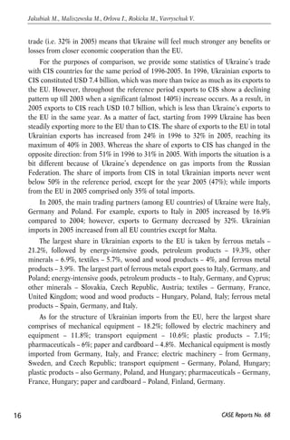trade (i.e. 32% in 2005) means that Ukraine will feel much stronger any benefits or 
losses from closer economic cooperation than the EU. 
For the purposes of comparison, we provide some statistics of Ukraine’s trade 
with CIS countries for the same period of 1996-2005. In 1996, Ukrainian exports to 
CIS constituted USD 7.4 billion, which was more than twice as much as its exports to 
the EU. However, throughout the reference period exports to CIS show a declining 
pattern up till 2003 when a significant (almost 140%) increase occurs. As a result, in 
2005 exports to CIS reach USD 10.7 billion, which is less than Ukraine’s exports to 
the EU in the same year. As a matter of fact, starting from 1999 Ukraine has been 
steadily exporting more to the EU than to CIS. The share of exports to the EU in total 
Ukrainian exports has increased from 24% in 1996 to 32% in 2005, reaching its 
maximum of 40% in 2003. Whereas the share of exports to CIS has changed in the 
opposite direction: from 51% in 1996 to 31% in 2005. With imports the situation is a 
bit different because of Ukraine’s dependence on gas imports from the Russian 
Federation. The share of imports from CIS in total Ukrainian imports never went 
below 50% in the reference period, except for the year 2005 (47%); while imports 
from the EU in 2005 comprised only 35% of total imports. 
In 2005, the main trading partners (among EU countries) of Ukraine were Italy, 
Germany and Poland. For example, exports to Italy in 2005 increased by 16.9% 
compared to 2004; however, exports to Germany decreased by 32%. Ukrainian 
imports in 2005 increased from all EU countries except for Malta. 
The largest share in Ukrainian exports to the EU is taken by ferrous metals – 
21.2%, followed by energy-intensive goods, petroleum products – 19.3%, other 
minerals – 6.9%, textiles – 5.7%, wood and wood products – 4%, and ferrous metal 
products – 3.9%. The largest part of ferrous metals export goes to Italy, Germany, and 
Poland; energy-intensive goods, petroleum products – to Italy, Germany, and Cyprus; 
other minerals – Slovakia, Czech Republic, Austria; textiles – Germany, France, 
United Kingdom; wood and wood products – Hungary, Poland, Italy; ferrous metal 
products – Spain, Germany, and Italy. 
As for the structure of Ukrainian imports from the EU, here the largest share 
comprises of mechanical equipment – 18.2%; followed by electric machinery and 
equipment – 11.8%; transport equipment – 10.6%; plastic products – 7.1%; 
pharmaceuticals – 6%; paper and cardboard – 4.8%. Mechanical equipment is mostly 
imported from Germany, Italy, and France; electric machinery – from Germany, 
Sweden, and Czech Republic; transport equipment – Germany, Poland, Hungary; 
plastic products – also Germany, Poland, and Hungary; pharmaceuticals – Germany, 
France, Hungary; paper and cardboard – Poland, Finland, Germany. 
16 
Jakubiak M., Maliszewska M., Orlova I., Rokicka M., Vavryschuk V. 
CASE Reports No. 68 
 