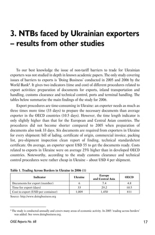 3. NTBs faced by Ukrainian exporters 
– results from other studies 
To our best knowledge the issue of non-tariff barriers to trade for Ukrainian 
exporters was not studied in depth in known academic papers. The only study covering 
issues of barriers to exports is ‘Doing Business’ conducted in 2005 and 2006 by the 
World Bank4. It gives two indicators (time and cost) of different procedures related to 
export activities: preparation of documents for exports, inland transportation and 
handling, customs clearance and technical control, ports and terminal handling. The 
tables below summarize the main findings of the study for 2006. 
Export procedures are time-consuming in Ukraine: an exporter needs as much as 
three times more time (33 days) to prepare the necessary documents than average 
exporter in the OECD countries (10.5 days). However, the time length indicator is 
only slightly higher than that for the European and Central Asian countries. The 
procedures did not become shorter compared to 2005 when preparation of 
documents also took 33 days. Six documents are required from exporters in Ukraine 
for every shipment: bill of lading, certificate of origin, commercial invoice, packing 
list, pre-shipment inspection clean report of finding, technical standards/test 
certificate. On average, an exporter spent USD 55 to get the documents ready. Costs 
related to exports in Ukraine were on average 25% higher than in developed OECD 
countries. Noteworthy, according to the study customs clearance and technical 
control procedures were rather cheap in Ukraine – about USD 4 per shipment. 
Table 1. Trading Across Borders in Ukraine in 2006 (1) 
Indicator Ukraine 
Documents for export (number) 67 .4 4.8 
Time for export (days) 33 29.2 10.5 
Cost to export (USD per container) 1,009 1,450 811 
Source: http://www.doingbusiness.org 
Europe 
and Central Asia 
OECD 
4 The study is conducted annually and covers many areas of economic activity. In 2005 ‘trading across borders’ 
was added. See www.doingbusiness.org. 
CASE Reports No. 68 17 
 