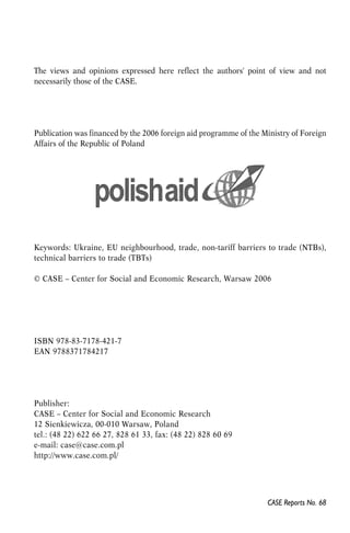 The views and opinions expressed here reflect the authors' point of view and not 
necessarily those of the CASE. 
Publication was financed by the 2006 foreign aid programme of the Ministry of Foreign 
Affairs of the Republic of Poland 
Keywords: Ukraine, EU neighbourhood, trade, non-tariff barriers to trade (NTBs), 
technical barriers to trade (TBTs) 
© CASE – Center for Social and Economic Research, Warsaw 2006 
CASE Reports No. 68 
ISBN 978-83-7178-421-7 
EAN 9788371784217 
Publisher: 
CASE – Center for Social and Economic Research 
12 Sienkiewicza, 00-010 Warsaw, Poland 
tel.: (48 22) 622 66 27, 828 61 33, fax: (48 22) 828 60 69 
e-mail: case@case.com.pl 
http://www.case.com.pl/ 
 