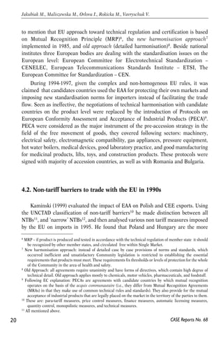 to mention that EU approach toward technical regulation and certification is based 
on Mutual Recognition Principle (MRP)6, the new harmonisation approach7 
implemented in 1985, and old approach (detailed harmonisation)8. Beside national 
institutes three European bodies are dealing with the standardisation issues on the 
European level: European Committee for Electrotechnical Standardization – 
CENELEC, European Telecommunications Standards Institute – ETSI, The 
European Committee for Standardization – CEN. 
During 1994-1997, given the complex and non-homogenous EU rules, it was 
claimed that candidates countries used the EAA for protecting their own markets and 
imposing new standardisation norms for importers instead of facilitating the trade 
flow. Seen as ineffective, the negotiations of technical harmonisation with candidate 
countries on the product level were replaced by the introduction of Protocols on 
European Conformity Assessment and Acceptance of Industrial Products (PECA)9. 
PECA were considered as the major instrument of the pre-accession strategy in the 
field of the free movement of goods, they covered following sectors: machinery, 
electrical safety, electromagnetic compatibility, gas appliances, pressure equipment, 
hot water boilers, medical devices, good laboratory practice, and good manufacturing 
for medicinal products, lifts, toys, and construction products. These protocols were 
signed with majority of accession countries, as well as with Romania and Bulgaria. 
4.2. Non-tariff barriers to trade with the EU in 1990s 
Kaminski (1999) evaluated the impact of EAA on Polish and CEE exports. Using 
the UNCTAD classification of non-tariff barriers10 he made distinction between all 
NTBs11, and ‘narrow’ NTBs12, and then analysed various non tariff measures imposed 
by the EU on imports in 1995. He found that Poland and Hungary are the more 
20 
Jakubiak M., Maliszewska M., Orlova I., Rokicka M., Vavryschuk V. 
6 MRP – if product is produced and tested in accordance with the technical regulation of member state it should 
CASE Reports No. 68 
be recognized by other member states, and circulated free within Single Market. 
7 New harmonisation approach: instead of detailed case by case provisions of norms and standards, which 
occurred inefficient and unsatisfactory Community legislation is restricted to establishing the essential 
requirements that products must meet. These requirements fix thresholds or levels of protection for the whole 
of the Community in the area of health and safety. 
8 Old Approach: all agreements require unanimity and have forms of directives, which contain high degree of 
technical detail. Old approach applies mostly to chemicals, motor vehicles, pharmaceuticals, and foodstuff. 
9 Following EC explanation: PECAs are agreements with candidate countries by which mutual recognition 
operates on the basis of the acquis communautaire (i.e., they differ from Mutual Recognition Agreements 
(MRAs) in that they make use of common technical rules and standards). They also provide for the mutual 
acceptance of industrial products that are legally placed on the market in the territory of the parties to them. 
10 These are: para-tariff measures, price control measures, finance measures, automatic licensing measures, 
quantity control, monopolistic measures, and technical measures. 
11 All mentioned above. 
 