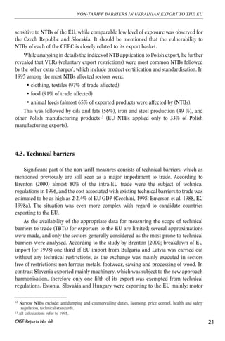 sensitive to NTBs of the EU, while comparable low level of exposure was observed for 
the Czech Republic and Slovakia. It should be mentioned that the vulnerability to 
NTBs of each of the CEEC is closely related to its export basket. 
While analysing in details the indices of NTB application to Polish export, he further 
revealed that VERs (voluntary export restrictions) were most common NTBs followed 
by the ‘other extra charges’, which include product certification and standardisation. In 
1995 among the most NTBs affected sectors were: 
• clothing, textiles (97% of trade affected) 
• food (91% of trade affected) 
• animal feeds (almost 65% of exported products were affected by (NTBs). 
This was followed by oils and fats (56%), iron and steel production (49 %), and 
other Polish manufacturing products13 (EU NTBs applied only to 33% of Polish 
manufacturing exports). 
4.3. Technical barriers 
Significant part of the non-tariff measures consists of technical barriers, which as 
mentioned previously are still seen as a major impediment to trade. According to 
Brenton (2000) almost 80% of the intra-EU trade were the subject of technical 
regulations in 1996, and the cost associated with existing technical barriers to trade was 
estimated to be as high as 2-2.4% of EU GDP (Cecchini, 1998; Emerson et al. 1988, EC 
1998a). The situation was even more complex with regard to candidate countries 
exporting to the EU. 
As the availability of the appropriate data for measuring the scope of technical 
barriers to trade (TBTs) for exporters to the EU are limited; several approximations 
were made, and only the sectors generally considered as the most prone to technical 
barriers were analysed. According to the study by Brenton (2000; breakdown of EU 
import for 1998) one third of EU import from Bulgaria and Latvia was carried out 
without any technical restrictions, as the exchange was mainly executed in sectors 
free of restrictions: non ferrous metals, footwear, sawing and processing of wood. In 
contrast Slovenia exported mainly machinery, which was subject to the new approach 
harmonisation, therefore only one fifth of its export was exempted from technical 
regulations. Estonia, Slovakia and Hungary were exporting to the EU mainly: motor 
21 
NON-TARIFF BARRIERS IN UKRAINIAN EXPORT TO THE EU 
12 Narrow NTBs exclude: antidumping and countervailing duties, licensing, price control, health and safety 
regulation, technical standards. 
13 All calculations refer to 1995. 
CASE Reports No. 68 
 